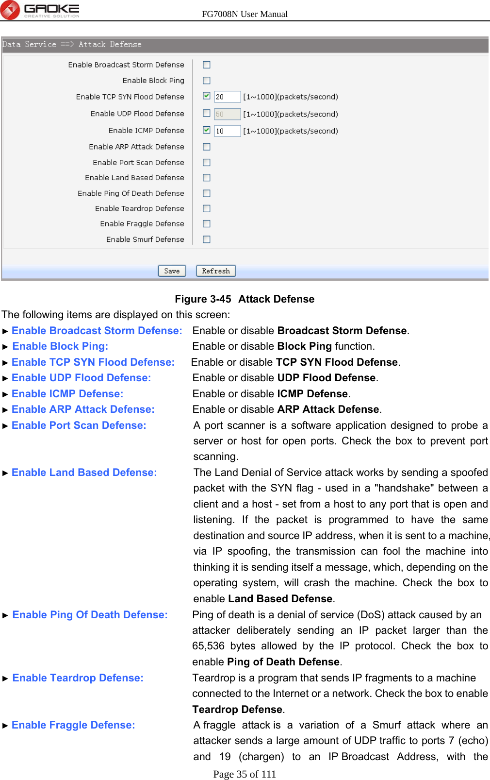 FG7008N User Manual Page 35 of 111   Figure 3-45  Attack Defense The following items are displayed on this screen: ► Enable Broadcast Storm Defense:    Enable or disable Broadcast Storm Defense. ► Enable Block Ping:            Enable or disable Block Ping function.   ► Enable TCP SYN Flood Defense:      Enable or disable TCP SYN Flood Defense. ► Enable UDP Flood Defense:        Enable or disable UDP Flood Defense. ► Enable ICMP Defense:          Enable or disable ICMP Defense. ► Enable ARP Attack Defense:        Enable or disable ARP Attack Defense. ► Enable Port Scan Defense:      A port scanner is a software application designed to probe a server or host for open ports. Check the box to prevent port scanning. ► Enable Land Based Defense:      The Land Denial of Service attack works by sending a spoofed packet with the SYN flag - used in a &quot;handshake&quot; between a client and a host - set from a host to any port that is open and listening. If the packet is programmed to have the same destination and source IP address, when it is sent to a machine, via IP spoofing, the transmission can fool the machine into thinking it is sending itself a message, which, depending on the operating system, will crash the machine. Check the box to enable Land Based Defense. ► Enable Ping Of Death Defense:      Ping of death is a denial of service (DoS) attack caused by an attacker deliberately sending an IP packet larger than the 65,536 bytes allowed by the IP protocol. Check the box to enable Ping of Death Defense. ► Enable Teardrop Defense:       Teardrop is a program that sends IP fragments to a machine connected to the Internet or a network. Check the box to enable Teardrop Defense. ► Enable Fraggle Defense:      A fraggle attack is a variation of a Smurf attack where an attacker sends a large amount of UDP traffic to ports 7 (echo) and 19 (chargen) to an IP Broadcast Address, with the 