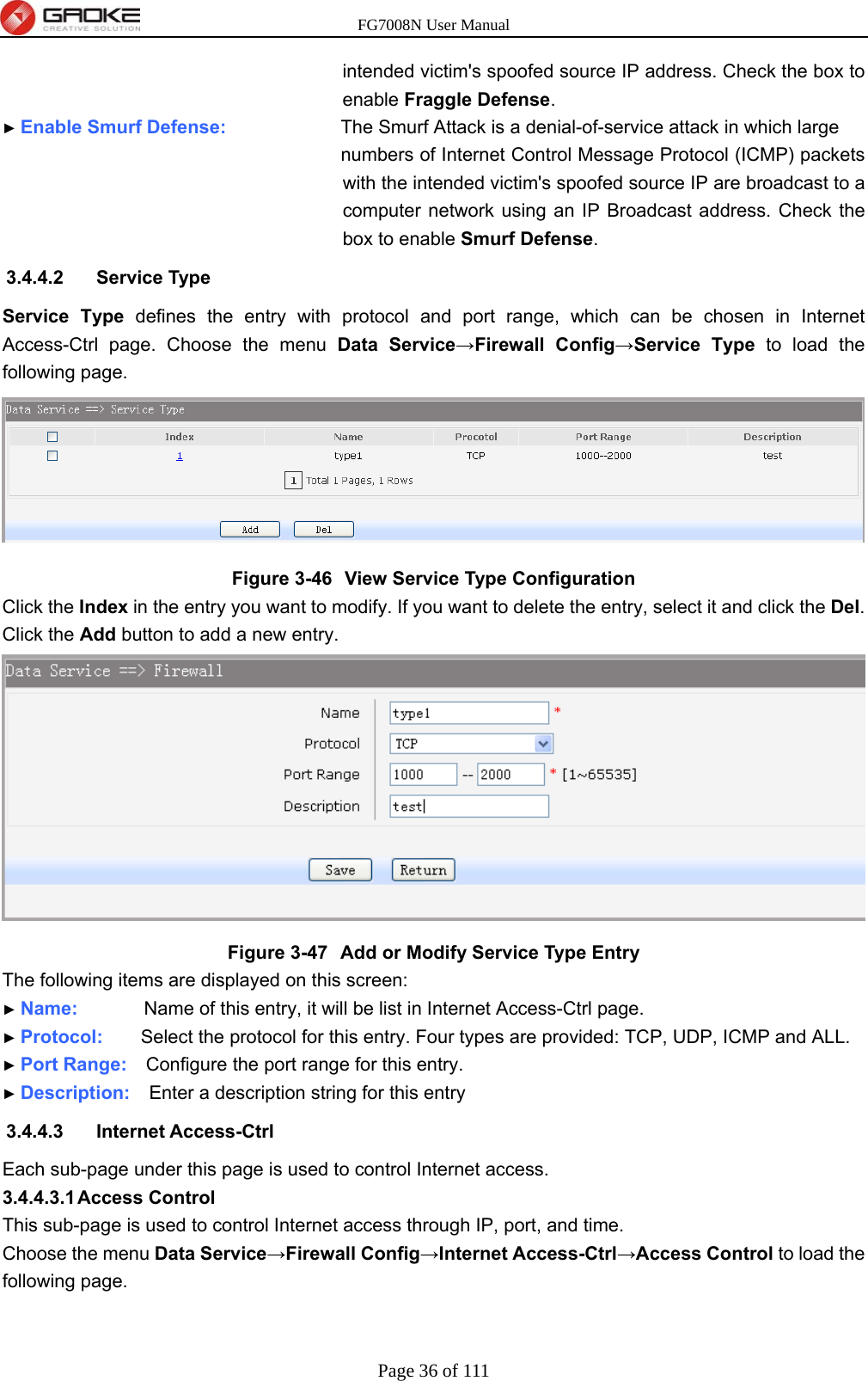 FG7008N User Manual Page 36 of 111  intended victim&apos;s spoofed source IP address. Check the box to enable Fraggle Defense. ► Enable Smurf Defense:          The Smurf Attack is a denial-of-service attack in which large numbers of Internet Control Message Protocol (ICMP) packets with the intended victim&apos;s spoofed source IP are broadcast to a computer network using an IP Broadcast address. Check the box to enable Smurf Defense. 3.4.4.2 Service Type Service Type defines the entry with protocol and port range, which can be chosen in Internet Access-Ctrl page. Choose the menu Data Service→Firewall Config→Service Type to load the following page.  Figure 3-46  View Service Type Configuration Click the Index in the entry you want to modify. If you want to delete the entry, select it and click the Del. Click the Add button to add a new entry.  Figure 3-47  Add or Modify Service Type Entry The following items are displayed on this screen: ► Name:       Name of this entry, it will be list in Internet Access-Ctrl page. ► Protocol:    Select the protocol for this entry. Four types are provided: TCP, UDP, ICMP and ALL. ► Port Range:    Configure the port range for this entry. ► Description:  Enter a description string for this entry 3.4.4.3 Internet Access-Ctrl Each sub-page under this page is used to control Internet access. 3.4.4.3.1 Access  Control This sub-page is used to control Internet access through IP, port, and time. Choose the menu Data Service→Firewall Config→Internet Access-Ctrl→Access Control to load the following page. 