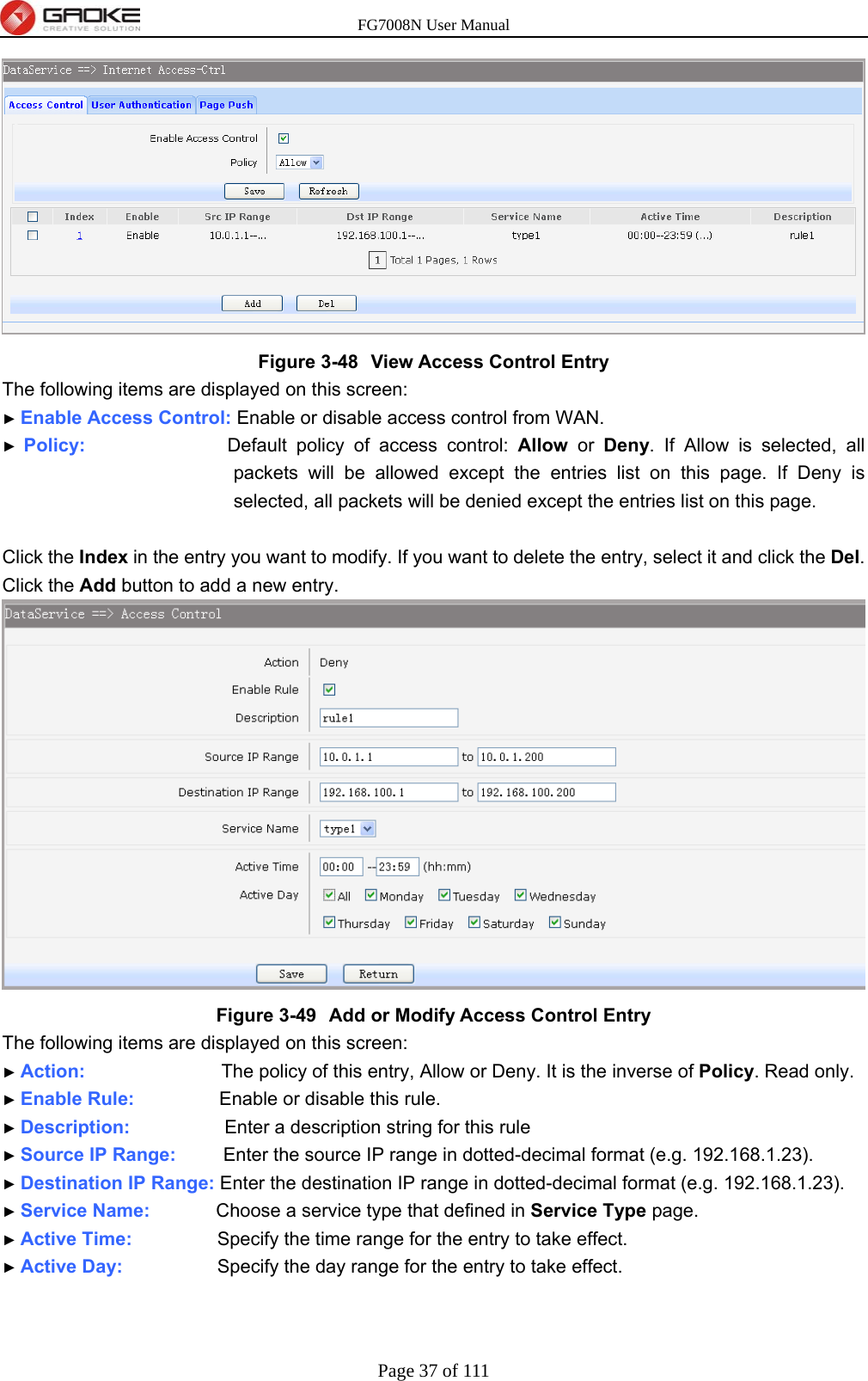 FG7008N User Manual Page 37 of 111   Figure 3-48  View Access Control Entry The following items are displayed on this screen: ► Enable Access Control: Enable or disable access control from WAN. ► Policy:               Default policy of access control: Allow or Deny. If Allow is selected, all packets will be allowed except the entries list on this page. If Deny is selected, all packets will be denied except the entries list on this page.  Click the Index in the entry you want to modify. If you want to delete the entry, select it and click the Del. Click the Add button to add a new entry.  Figure 3-49  Add or Modify Access Control Entry The following items are displayed on this screen: ► Action:                   The policy of this entry, Allow or Deny. It is the inverse of Policy. Read only. ► Enable Rule:         Enable or disable this rule. ► Description:          Enter a description string for this rule ► Source IP Range:     Enter the source IP range in dotted-decimal format (e.g. 192.168.1.23). ► Destination IP Range: Enter the destination IP range in dotted-decimal format (e.g. 192.168.1.23). ► Service Name:       Choose a service type that defined in Service Type page. ► Active Time:         Specify the time range for the entry to take effect. ► Active Day:          Specify the day range for the entry to take effect.  