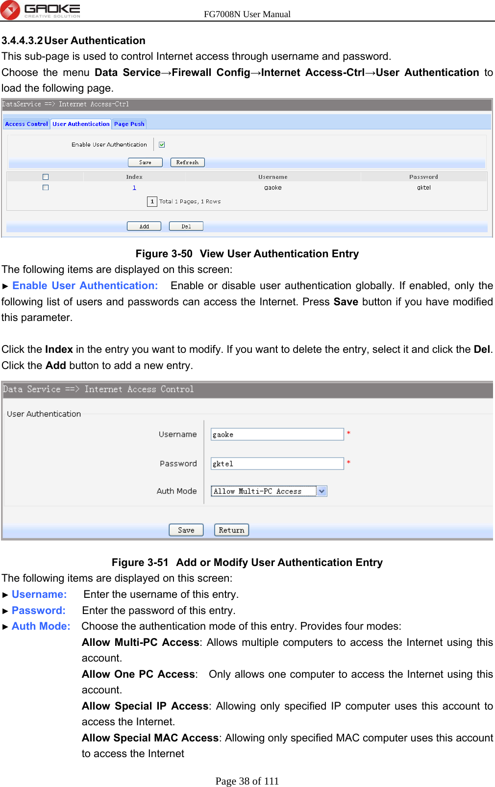 FG7008N User Manual Page 38 of 111  3.4.4.3.2 User  Authentication This sub-page is used to control Internet access through username and password. Choose the menu Data Service→Firewall Config→Internet Access-Ctrl→User Authentication to load the following page.  Figure 3-50  View User Authentication Entry The following items are displayed on this screen: ► Enable User Authentication:   Enable or disable user authentication globally. If enabled, only the following list of users and passwords can access the Internet. Press Save button if you have modified this parameter.  Click the Index in the entry you want to modify. If you want to delete the entry, select it and click the Del. Click the Add button to add a new entry.  Figure 3-51  Add or Modify User Authentication Entry The following items are displayed on this screen: ► Username:    Enter the username of this entry. ► Password:   Enter the password of this entry. ► Auth Mode:    Choose the authentication mode of this entry. Provides four modes:  Allow Multi-PC Access: Allows multiple computers to access the Internet using this account.  Allow One PC Access:    Only allows one computer to access the Internet using this account. Allow Special IP Access: Allowing only specified IP computer uses this account to access the Internet. Allow Special MAC Access: Allowing only specified MAC computer uses this account to access the Internet 