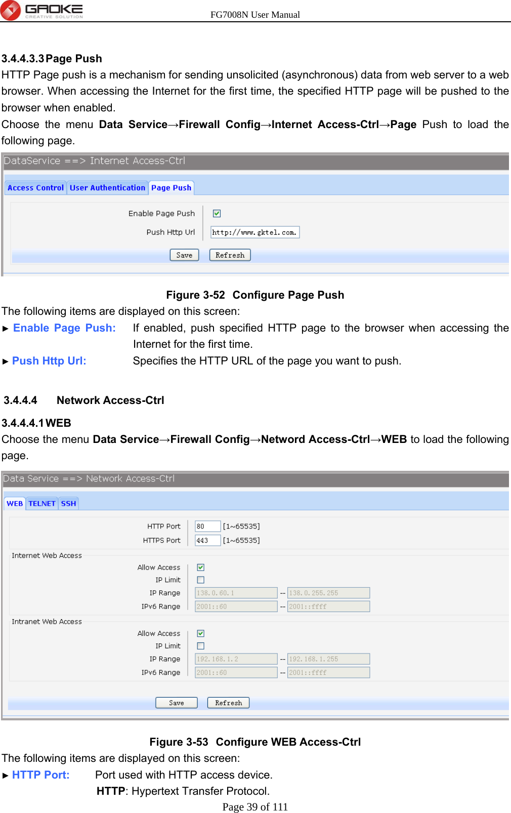 FG7008N User Manual Page 39 of 111   3.4.4.3.3 Page  Push HTTP Page push is a mechanism for sending unsolicited (asynchronous) data from web server to a web browser. When accessing the Internet for the first time, the specified HTTP page will be pushed to the browser when enabled. Choose the menu Data Service→Firewall Config→Internet Access-Ctrl→Page Push to load the following page.  Figure 3-52  Configure Page Push The following items are displayed on this screen: ► Enable Page Push:    If enabled, push specified HTTP page to the browser when accessing the Internet for the first time. ► Push Http Url:           Specifies the HTTP URL of the page you want to push.  3.4.4.4 Network Access-Ctrl 3.4.4.4.1 WEB Choose the menu Data Service→Firewall Config→Netword Access-Ctrl→WEB to load the following page.  Figure 3-53  Configure WEB Access-Ctrl The following items are displayed on this screen: ► HTTP Port:      Port used with HTTP access device. HTTP: Hypertext Transfer Protocol. 