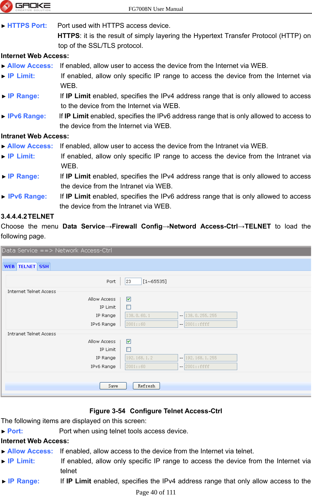 FG7008N User Manual Page 40 of 111  ► HTTPS Port:    Port used with HTTPS access device. HTTPS: it is the result of simply layering the Hypertext Transfer Protocol (HTTP) on top of the SSL/TLS protocol. Internet Web Access: ► Allow Access:    If enabled, allow user to access the device from the Internet via WEB. ► IP Limit:          If enabled, allow only specific IP range to access the device from the Internet via WEB. ► IP Range:        If IP Limit enabled, specifies the IPv4 address range that is only allowed to access to the device from the Internet via WEB. ► IPv6 Range:     If IP Limit enabled, specifies the IPv6 address range that is only allowed to access to the device from the Internet via WEB. Intranet Web Access: ► Allow Access:    If enabled, allow user to access the device from the Intranet via WEB. ► IP Limit:          If enabled, allow only specific IP range to access the device from the Intranet via WEB. ► IP Range:        If IP Limit enabled, specifies the IPv4 address range that is only allowed to access the device from the Intranet via WEB. ► IPv6 Range:     If IP Limit enabled, specifies the IPv6 address range that is only allowed to access the device from the Intranet via WEB. 3.4.4.4.2 TELNET Choose the menu Data Service→Firewall Config→Netword Access-Ctrl→TELNET to load the following page.  Figure 3-54  Configure Telnet Access-Ctrl The following items are displayed on this screen: ► Port:              Port when using telnet tools access device. Internet Web Access: ► Allow Access:    If enabled, allow access to the device from the Internet via telnet. ► IP Limit:          If enabled, allow only specific IP range to access the device from the Internet via telnet ► IP Range:        If IP Limit enabled, specifies the IPv4 address range that only allow access to the 