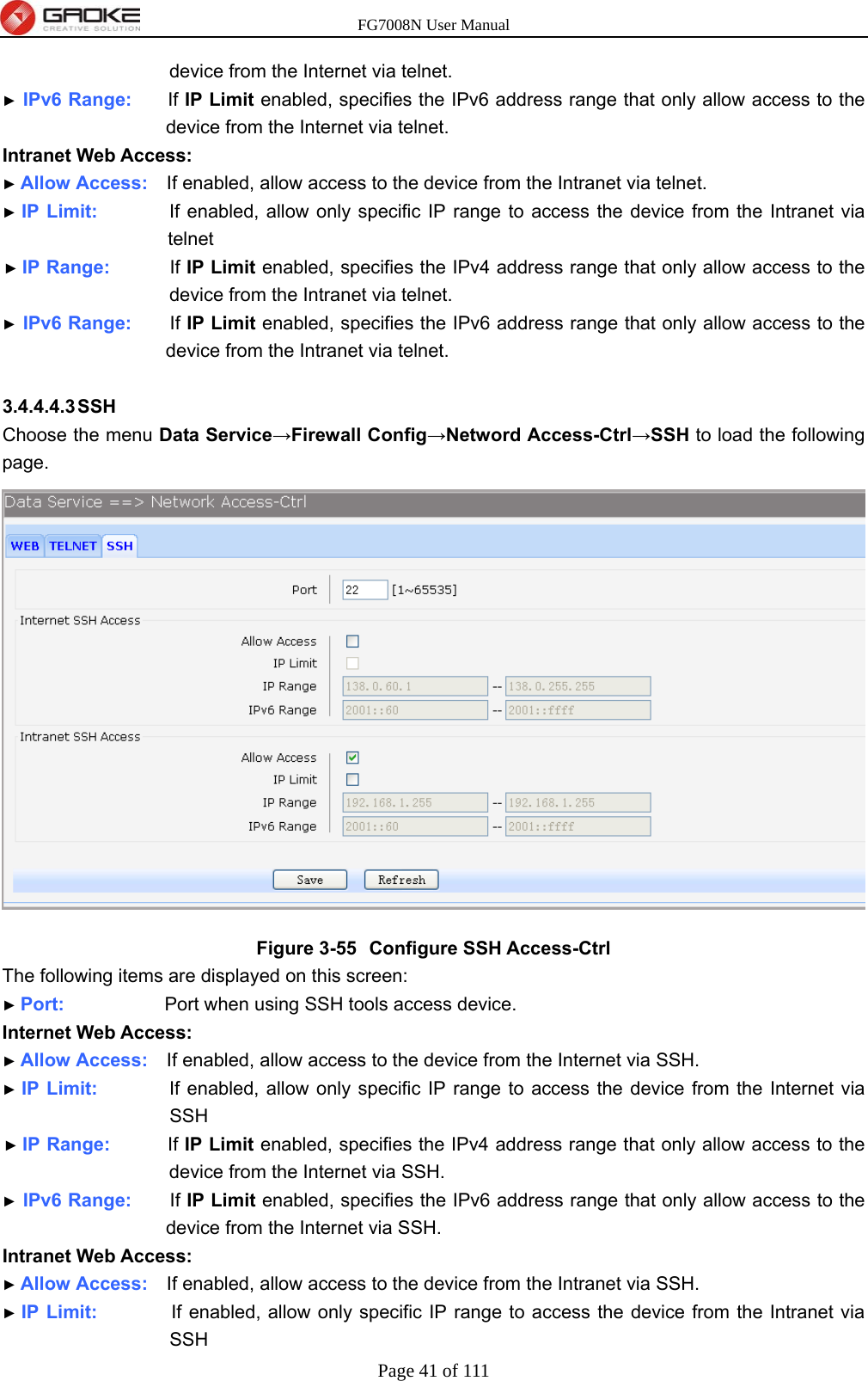 FG7008N User Manual Page 41 of 111  device from the Internet via telnet. ► IPv6 Range:     If IP Limit enabled, specifies the IPv6 address range that only allow access to the device from the Internet via telnet. Intranet Web Access: ► Allow Access:    If enabled, allow access to the device from the Intranet via telnet. ► IP Limit:          If enabled, allow only specific IP range to access the device from the Intranet via telnet ► IP Range:        If IP Limit enabled, specifies the IPv4 address range that only allow access to the device from the Intranet via telnet. ► IPv6 Range:     If IP Limit enabled, specifies the IPv6 address range that only allow access to the device from the Intranet via telnet.  3.4.4.4.3 SSH Choose the menu Data Service→Firewall Config→Netword Access-Ctrl→SSH to load the following page.  Figure 3-55  Configure SSH Access-Ctrl The following items are displayed on this screen: ► Port:              Port when using SSH tools access device. Internet Web Access: ► Allow Access:    If enabled, allow access to the device from the Internet via SSH. ► IP Limit:          If enabled, allow only specific IP range to access the device from the Internet via SSH ► IP Range:        If IP Limit enabled, specifies the IPv4 address range that only allow access to the device from the Internet via SSH. ► IPv6 Range:     If IP Limit enabled, specifies the IPv6 address range that only allow access to the device from the Internet via SSH. Intranet Web Access: ► Allow Access:    If enabled, allow access to the device from the Intranet via SSH. ► IP Limit:           If enabled, allow only specific IP range to access the device from the Intranet via SSH 