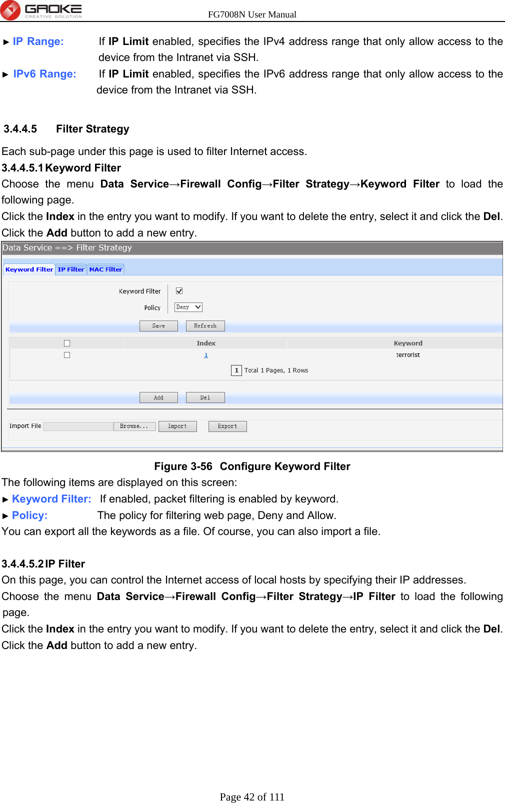 FG7008N User Manual Page 42 of 111  ► IP Range:        If IP Limit enabled, specifies the IPv4 address range that only allow access to the device from the Intranet via SSH. ► IPv6 Range:     If IP Limit enabled, specifies the IPv6 address range that only allow access to the device from the Intranet via SSH.  3.4.4.5 Filter Strategy Each sub-page under this page is used to filter Internet access. 3.4.4.5.1 Keyword  Filter Choose the menu Data Service→Firewall Config→Filter Strategy→Keyword Filter to load the following page. Click the Index in the entry you want to modify. If you want to delete the entry, select it and click the Del. Click the Add button to add a new entry.  Figure 3-56  Configure Keyword Filter The following items are displayed on this screen: ► Keyword Filter:  If enabled, packet filtering is enabled by keyword. ► Policy:         The policy for filtering web page, Deny and Allow. You can export all the keywords as a file. Of course, you can also import a file.  3.4.4.5.2 IP  Filter On this page, you can control the Internet access of local hosts by specifying their IP addresses.   Choose the menu Data Service→Firewall Config→Filter Strategy→IP Filter to load the following page. Click the Index in the entry you want to modify. If you want to delete the entry, select it and click the Del. Click the Add button to add a new entry. 