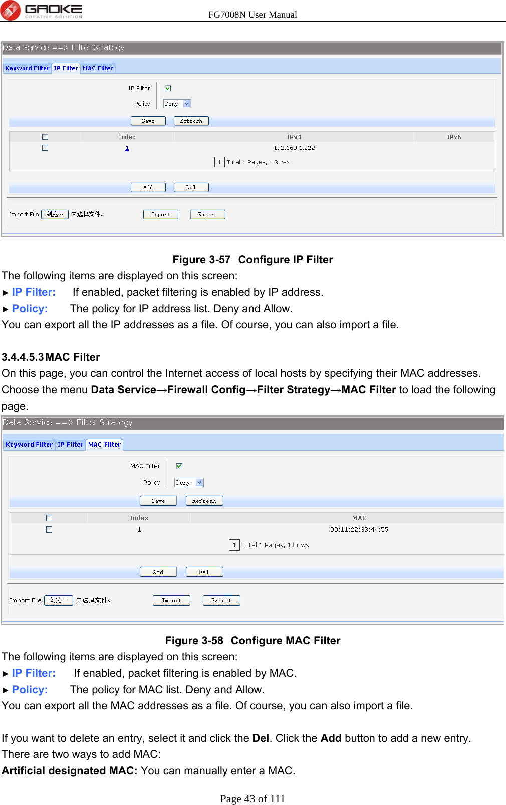 FG7008N User Manual Page 43 of 111   Figure 3-57  Configure IP Filter The following items are displayed on this screen: ► IP Filter:    If enabled, packet filtering is enabled by IP address. ► Policy:    The policy for IP address list. Deny and Allow. You can export all the IP addresses as a file. Of course, you can also import a file.  3.4.4.5.3 MAC  Filter On this page, you can control the Internet access of local hosts by specifying their MAC addresses.   Choose the menu Data Service→Firewall Config→Filter Strategy→MAC Filter to load the following page.  Figure 3-58  Configure MAC Filter The following items are displayed on this screen: ► IP Filter:     If enabled, packet filtering is enabled by MAC. ► Policy:    The policy for MAC list. Deny and Allow. You can export all the MAC addresses as a file. Of course, you can also import a file.  If you want to delete an entry, select it and click the Del. Click the Add button to add a new entry. There are two ways to add MAC: Artificial designated MAC: You can manually enter a MAC. 