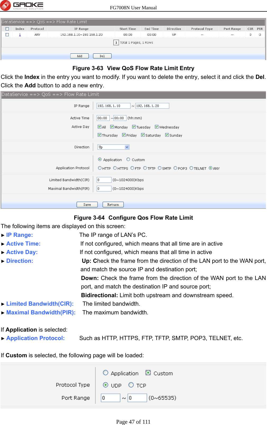 FG7008N User Manual Page 47 of 111   Figure 3-63  View QoS Flow Rate Limit Entry Click the Index in the entry you want to modify. If you want to delete the entry, select it and click the Del. Click the Add button to add a new entry.  Figure 3-64  Configure Qos Flow Rate Limit The following items are displayed on this screen: ► IP Range:                     The IP range of LAN’s PC. ► Active Time:                  If not configured, which means that all time are in active ► Active Day:                   If not configured, which means that all time in active ► Direction:                      Up: Check the frame from the direction of the LAN port to the WAN port, and match the source IP and destination port; Down: Check the frame from the direction of the WAN port to the LAN port, and match the destination IP and source port;   Bidirectional: Limit both upstream and downstream speed. ► Limited Bandwidth(CIR):    The limited bandwidth. ► Maximal Bandwidth(PIR):   The maximum bandwidth.  If Application is selected: ► Application Protocol:     Such as HTTP, HTTPS, FTP, TFTP, SMTP, POP3, TELNET, etc.  If Custom is selected, the following page will be loaded:  