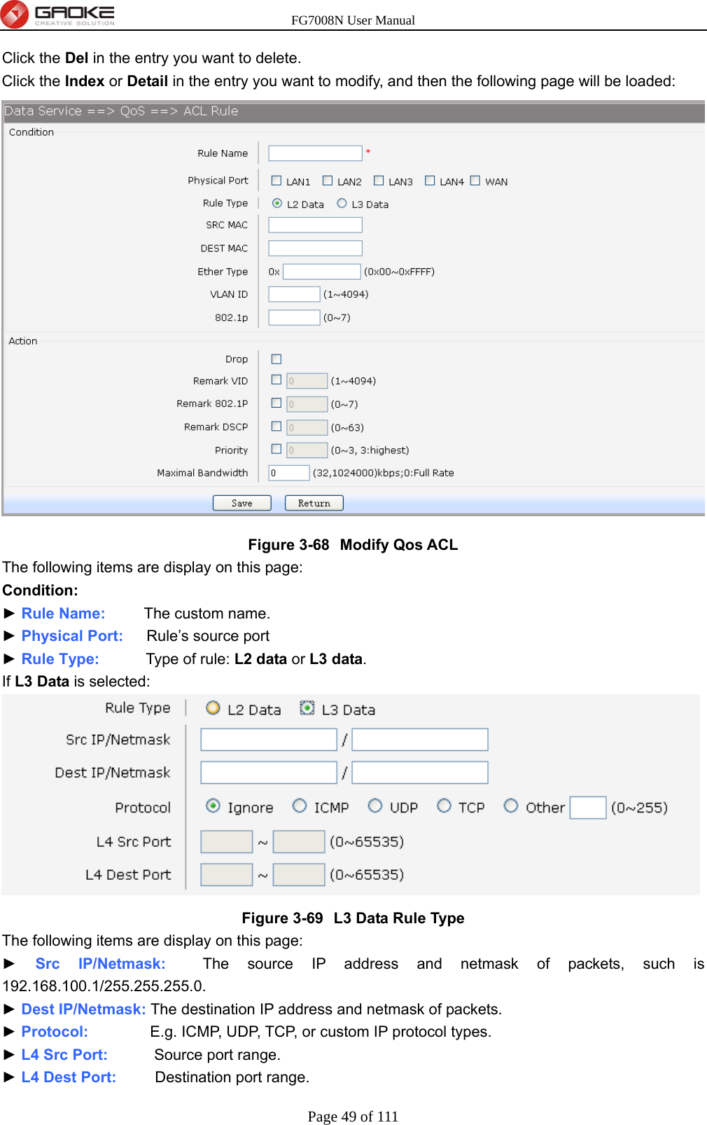 FG7008N User Manual Page 49 of 111  Click the Del in the entry you want to delete. Click the Index or Detail in the entry you want to modify, and then the following page will be loaded:    Figure 3-68  Modify Qos ACL The following items are display on this page: Condition: ► Rule Name:     The custom name. ► Physical Port:   Rule’s source port ► Rule Type:      Type of rule: L2 data or L3 data. If L3 Data is selected:  Figure 3-69  L3 Data Rule Type The following items are display on this page: ► Src IP/Netmask:  The source IP address and netmask of packets, such is 192.168.100.1/255.255.255.0. ► Dest IP/Netmask: The destination IP address and netmask of packets. ► Protocol:        E.g. ICMP, UDP, TCP, or custom IP protocol types. ► L4 Src Port:      Source port range. ► L4 Dest Port:     Destination port range. 