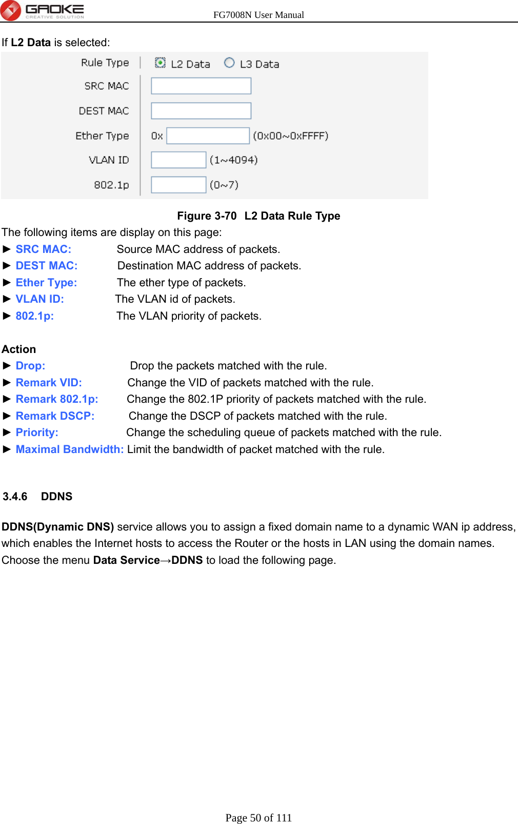 FG7008N User Manual Page 50 of 111  If L2 Data is selected:  Figure 3-70  L2 Data Rule Type The following items are display on this page: ► SRC MAC:        Source MAC address of packets. ► DEST MAC:       Destination MAC address of packets. ► Ether Type:       The ether type of packets. ► VLAN ID:         The VLAN id of packets. ► 802.1p:           The VLAN priority of packets.  Action ► Drop:                Drop the packets matched with the rule. ► Remark VID:        Change the VID of packets matched with the rule. ► Remark 802.1p:     Change the 802.1P priority of packets matched with the rule. ► Remark DSCP:       Change the DSCP of packets matched with the rule. ► Priority:            Change the scheduling queue of packets matched with the rule. ► Maximal Bandwidth: Limit the bandwidth of packet matched with the rule.  3.4.6 DDNS DDNS(Dynamic DNS) service allows you to assign a fixed domain name to a dynamic WAN ip address, which enables the Internet hosts to access the Router or the hosts in LAN using the domain names. Choose the menu Data Service→DDNS to load the following page. 