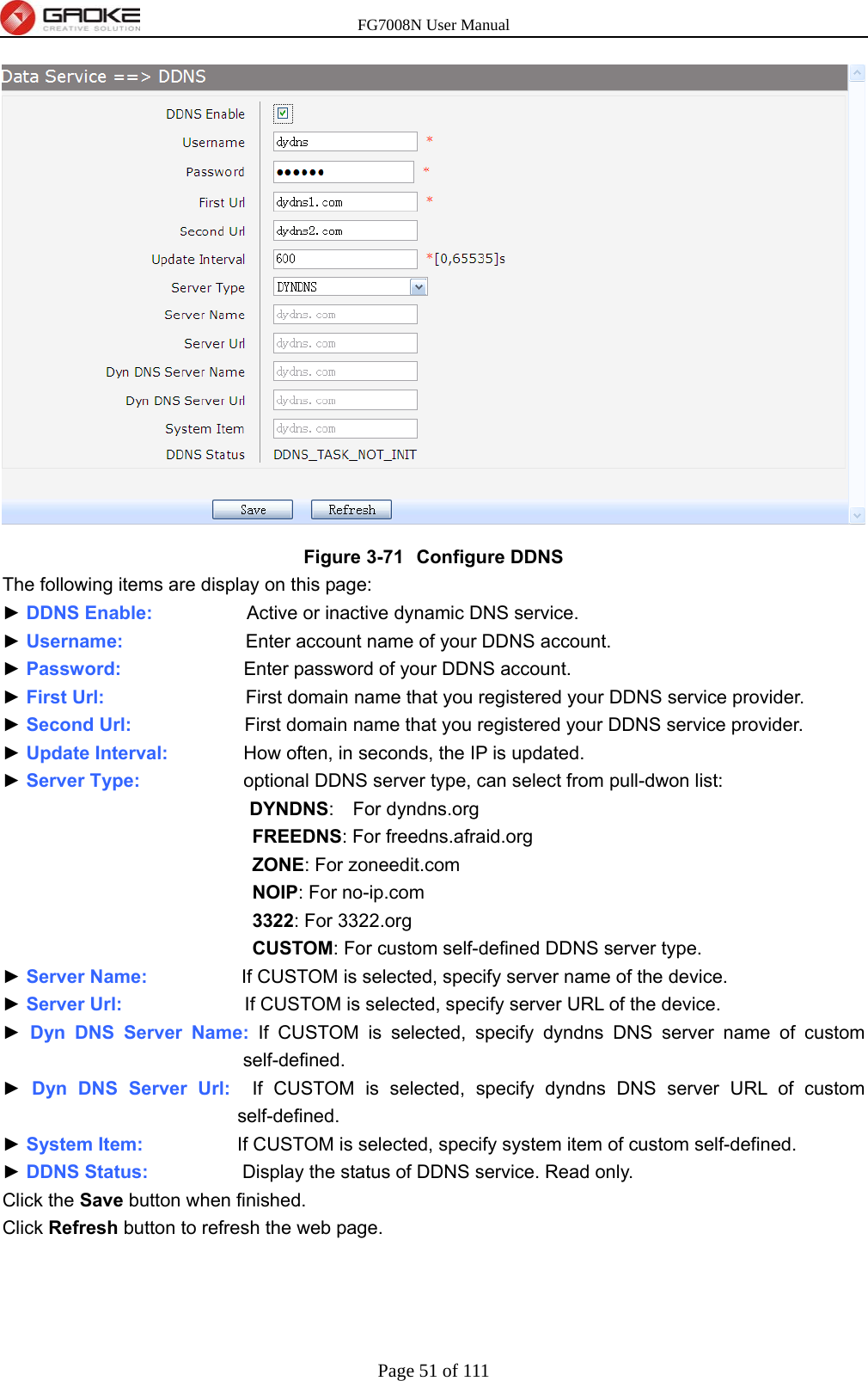 FG7008N User Manual Page 51 of 111   Figure 3-71  Configure DDNS The following items are display on this page: ► DDNS Enable:          Active or inactive dynamic DNS service. ► Username:             Enter account name of your DDNS account. ► Password:             Enter password of your DDNS account. ► First Url:                              First domain name that you registered your DDNS service provider. ► Second Url:                        First domain name that you registered your DDNS service provider. ► Update Interval:        How often, in seconds, the IP is updated. ► Server Type:                      optional DDNS server type, can select from pull-dwon list: DYNDNS:  For dyndns.org FREEDNS: For freedns.afraid.org ZONE: For zoneedit.com   NOIP: For no-ip.com 3322: For 3322.org CUSTOM: For custom self-defined DDNS server type. ► Server Name:          If CUSTOM is selected, specify server name of the device. ► Server Url:             If CUSTOM is selected, specify server URL of the device. ► Dyn DNS Server Name: If CUSTOM is selected, specify dyndns DNS server name of custom self-defined. ► Dyn DNS Server Url:  If CUSTOM is selected, specify dyndns DNS server URL of custom self-defined. ► System Item:          If CUSTOM is selected, specify system item of custom self-defined. ► DDNS Status:          Display the status of DDNS service. Read only. Click the Save button when finished. Click Refresh button to refresh the web page.  