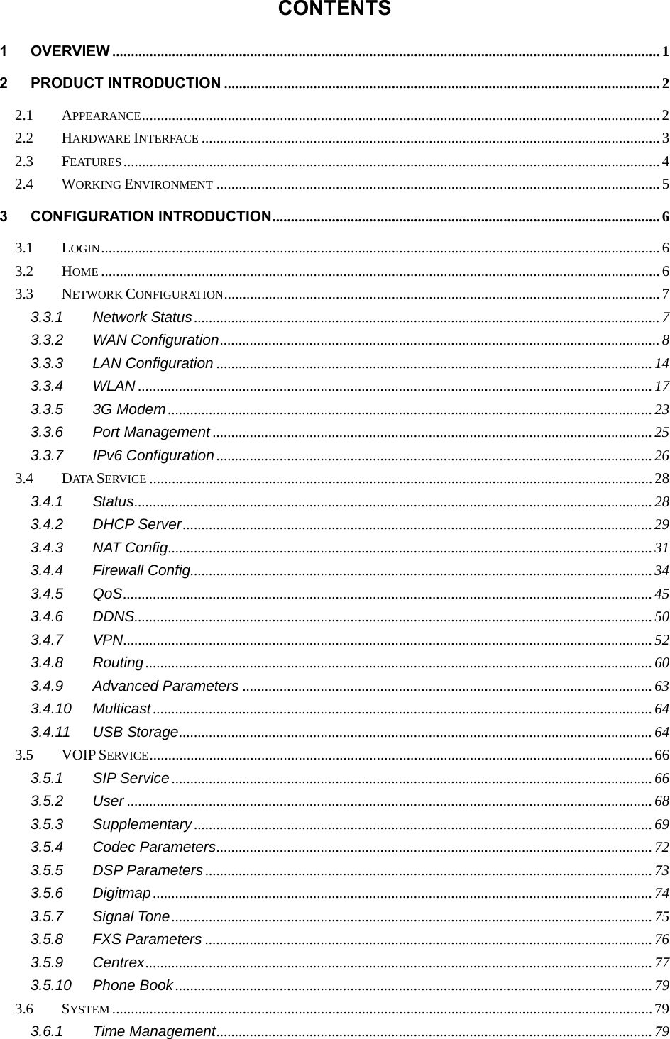  CONTENTS 1 OVERVIEW ................................................................................................................................................... 1 2 PRODUCT INTRODUCTION ..................................................................................................................... 2 2.1 APPEARANCE ........................................................................................................................................... 2 2.2 HARDWARE INTERFACE ........................................................................................................................... 3 2.3 FEATURES ................................................................................................................................................ 4 2.4 WORKING ENVIRONMENT ....................................................................................................................... 5 3 CONFIGURATION INTRODUCTION ........................................................................................................ 6 3.1 LOGIN ...................................................................................................................................................... 6 3.2 HOME ...................................................................................................................................................... 6 3.3 NETWORK CONFIGURATION ..................................................................................................................... 7 3.3.1 Network Status ............................................................................................................................. 7 3.3.2 WAN Configuration ......................................................................................................................  8 3.3.3 LAN Configuration ..................................................................................................................... 14 3.3.4 WLAN .......................................................................................................................................... 17 3.3.5 3G Modem .................................................................................................................................. 23 3.3.6 Port Management ...................................................................................................................... 25 3.3.7 IPv6 Configuration ..................................................................................................................... 26 3.4 DATA  SERVICE ....................................................................................................................................... 28 3.4.1 Status ........................................................................................................................................... 28 3.4.2 DHCP Server .............................................................................................................................. 29 3.4.3 NAT Config .................................................................................................................................. 31 3.4.4 Firewall Config............................................................................................................................ 34 3.4.5 QoS .............................................................................................................................................. 45 3.4.6 DDNS........................................................................................................................................... 50 3.4.7 VPN .............................................................................................................................................. 52 3.4.8 Routing ........................................................................................................................................ 60 3.4.9 Advanced Parameters .............................................................................................................. 63 3.4.10 Multicast ...................................................................................................................................... 64 3.4.11 USB Storage ............................................................................................................................... 64 3.5 VOIP SERVICE ....................................................................................................................................... 66 3.5.1 SIP Service ................................................................................................................................. 66 3.5.2 User ............................................................................................................................................. 68 3.5.3 Supplementary ........................................................................................................................... 69 3.5.4 Codec Parameters ..................................................................................................................... 72 3.5.5 DSP Parameters ........................................................................................................................ 73 3.5.6 Digitmap ...................................................................................................................................... 74 3.5.7 Signal Tone ................................................................................................................................. 75 3.5.8 FXS Parameters ........................................................................................................................ 76 3.5.9 Centrex ........................................................................................................................................ 77 3.5.10 Phone Book ................................................................................................................................ 79 3.6 SYSTEM ................................................................................................................................................. 79 3.6.1 Time Management ..................................................................................................................... 79 