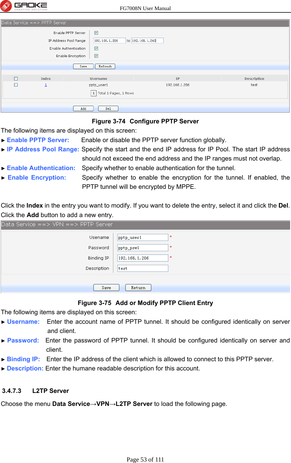 FG7008N User Manual Page 53 of 111   Figure 3-74  Configure PPTP Server The following items are displayed on this screen: ► Enable PPTP Server:     Enable or disable the PPTP server function globally. ► IP Address Pool Range: Specify the start and the end IP address for IP Pool. The start IP address should not exceed the end address and the IP ranges must not overlap. ► Enable Authentication:    Specify whether to enable authentication for the tunnel. ► Enable Encryption:     Specify whether to enable the encryption for the tunnel. If enabled, the PPTP tunnel will be encrypted by MPPE.  Click the Index in the entry you want to modify. If you want to delete the entry, select it and click the Del. Click the Add button to add a new entry.  Figure 3-75  Add or Modify PPTP Client Entry The following items are displayed on this screen: ► Username:   Enter the account name of PPTP tunnel. It should be configured identically on server and client. ► Password:  Enter the password of PPTP tunnel. It should be configured identically on server and client. ► Binding IP:    Enter the IP address of the client which is allowed to connect to this PPTP server. ► Description: Enter the humane readable description for this account.  3.4.7.3 L2TP Server Choose the menu Data Service→VPN→L2TP Server to load the following page. 