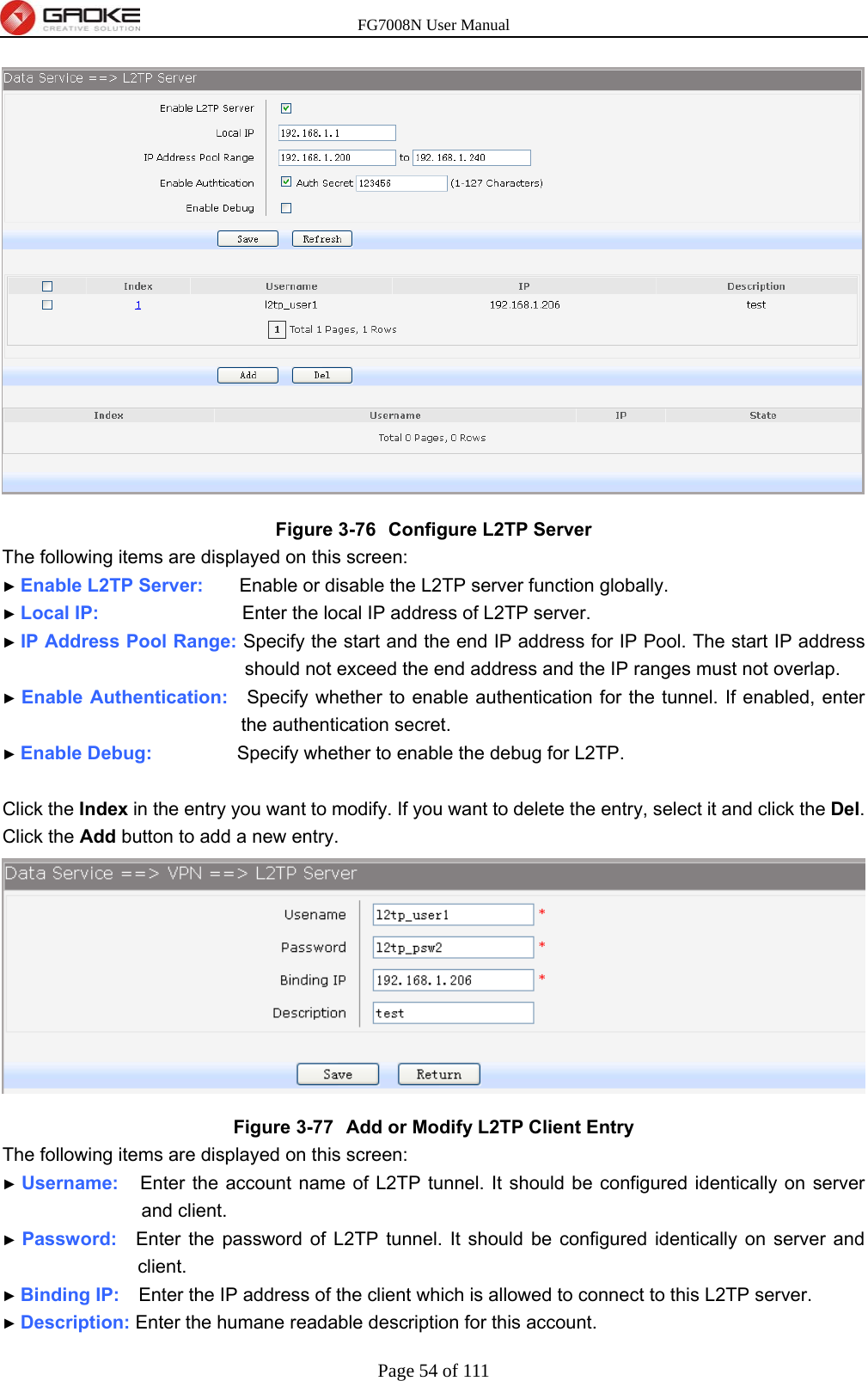 FG7008N User Manual Page 54 of 111   Figure 3-76  Configure L2TP Server The following items are displayed on this screen: ► Enable L2TP Server:     Enable or disable the L2TP server function globally. ► Local IP:                    Enter the local IP address of L2TP server. ► IP Address Pool Range: Specify the start and the end IP address for IP Pool. The start IP address should not exceed the end address and the IP ranges must not overlap. ► Enable Authentication:    Specify whether to enable authentication for the tunnel. If enabled, enter the authentication secret. ► Enable Debug:         Specify whether to enable the debug for L2TP.  Click the Index in the entry you want to modify. If you want to delete the entry, select it and click the Del. Click the Add button to add a new entry.  Figure 3-77  Add or Modify L2TP Client Entry The following items are displayed on this screen: ► Username:   Enter the account name of L2TP tunnel. It should be configured identically on server and client. ► Password:  Enter the password of L2TP tunnel. It should be configured identically on server and client. ► Binding IP:    Enter the IP address of the client which is allowed to connect to this L2TP server. ► Description: Enter the humane readable description for this account. 