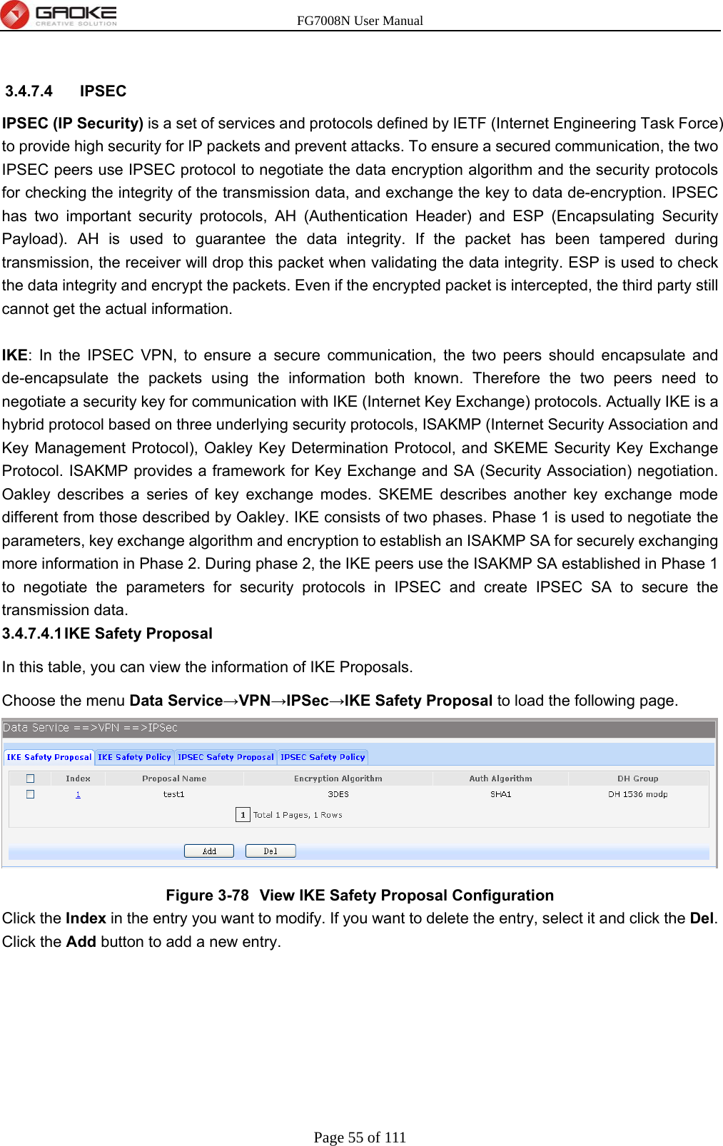 FG7008N User Manual Page 55 of 111   3.4.7.4 IPSEC IPSEC (IP Security) is a set of services and protocols defined by IETF (Internet Engineering Task Force) to provide high security for IP packets and prevent attacks. To ensure a secured communication, the two IPSEC peers use IPSEC protocol to negotiate the data encryption algorithm and the security protocols for checking the integrity of the transmission data, and exchange the key to data de-encryption. IPSEC has two important security protocols, AH (Authentication Header) and ESP (Encapsulating Security Payload). AH is used to guarantee the data integrity. If the packet has been tampered during transmission, the receiver will drop this packet when validating the data integrity. ESP is used to check the data integrity and encrypt the packets. Even if the encrypted packet is intercepted, the third party still cannot get the actual information.  IKE: In the IPSEC VPN, to ensure a secure communication, the two peers should encapsulate and de-encapsulate the packets using the information both known. Therefore the two peers need to negotiate a security key for communication with IKE (Internet Key Exchange) protocols. Actually IKE is a hybrid protocol based on three underlying security protocols, ISAKMP (Internet Security Association and Key Management Protocol), Oakley Key Determination Protocol, and SKEME Security Key Exchange Protocol. ISAKMP provides a framework for Key Exchange and SA (Security Association) negotiation. Oakley describes a series of key exchange modes. SKEME describes another key exchange mode different from those described by Oakley. IKE consists of two phases. Phase 1 is used to negotiate the parameters, key exchange algorithm and encryption to establish an ISAKMP SA for securely exchanging more information in Phase 2. During phase 2, the IKE peers use the ISAKMP SA established in Phase 1 to negotiate the parameters for security protocols in IPSEC and create IPSEC SA to secure the transmission data. 3.4.7.4.1 IKE  Safety  Proposal In this table, you can view the information of IKE Proposals.   Choose the menu Data Service→VPN→IPSec→IKE Safety Proposal to load the following page.  Figure 3-78  View IKE Safety Proposal Configuration Click the Index in the entry you want to modify. If you want to delete the entry, select it and click the Del. Click the Add button to add a new entry. 