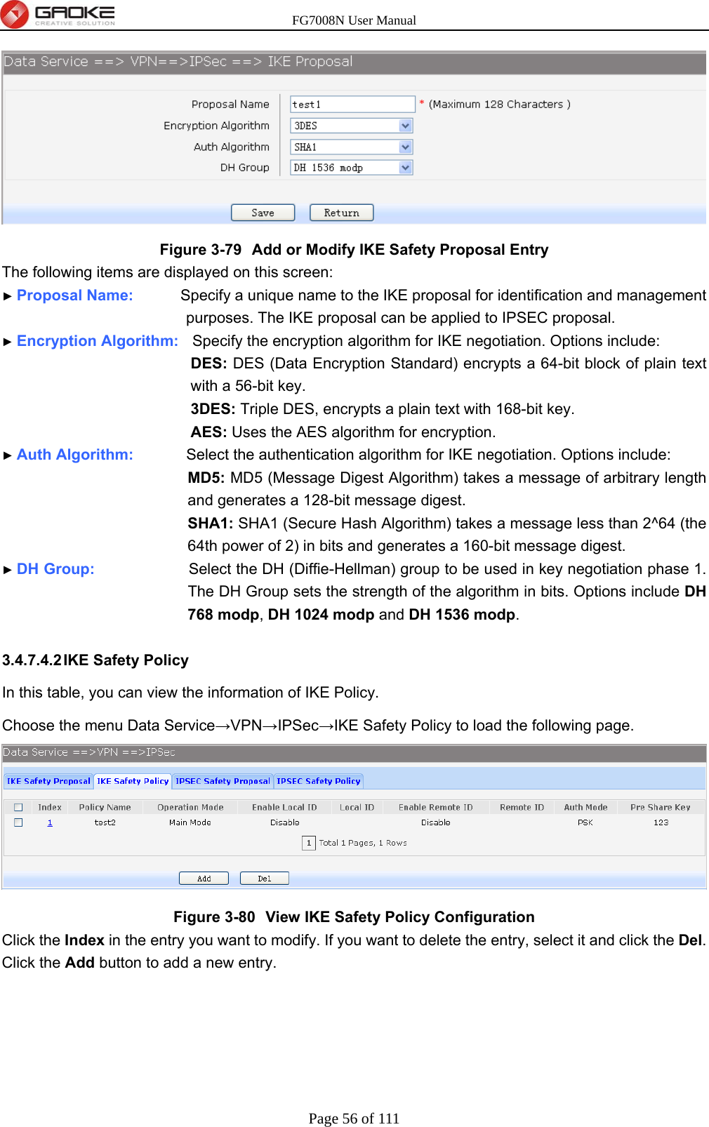 FG7008N User Manual Page 56 of 111   Figure 3-79  Add or Modify IKE Safety Proposal Entry The following items are displayed on this screen: ► Proposal Name:        Specify a unique name to the IKE proposal for identification and management purposes. The IKE proposal can be applied to IPSEC proposal. ► Encryption Algorithm:   Specify the encryption algorithm for IKE negotiation. Options include: DES: DES (Data Encryption Standard) encrypts a 64-bit block of plain text with a 56-bit key. 3DES: Triple DES, encrypts a plain text with 168-bit key. AES: Uses the AES algorithm for encryption. ► Auth Algorithm:         Select the authentication algorithm for IKE negotiation. Options include: MD5: MD5 (Message Digest Algorithm) takes a message of arbitrary length and generates a 128-bit message digest. SHA1: SHA1 (Secure Hash Algorithm) takes a message less than 2^64 (the 64th power of 2) in bits and generates a 160-bit message digest. ► DH Group:                Select the DH (Diffie-Hellman) group to be used in key negotiation phase 1. The DH Group sets the strength of the algorithm in bits. Options include DH 768 modp, DH 1024 modp and DH 1536 modp.  3.4.7.4.2 IKE  Safety  Policy In this table, you can view the information of IKE Policy.   Choose the menu Data Service→VPN→IPSec→IKE Safety Policy to load the following page.  Figure 3-80  View IKE Safety Policy Configuration Click the Index in the entry you want to modify. If you want to delete the entry, select it and click the Del. Click the Add button to add a new entry. 