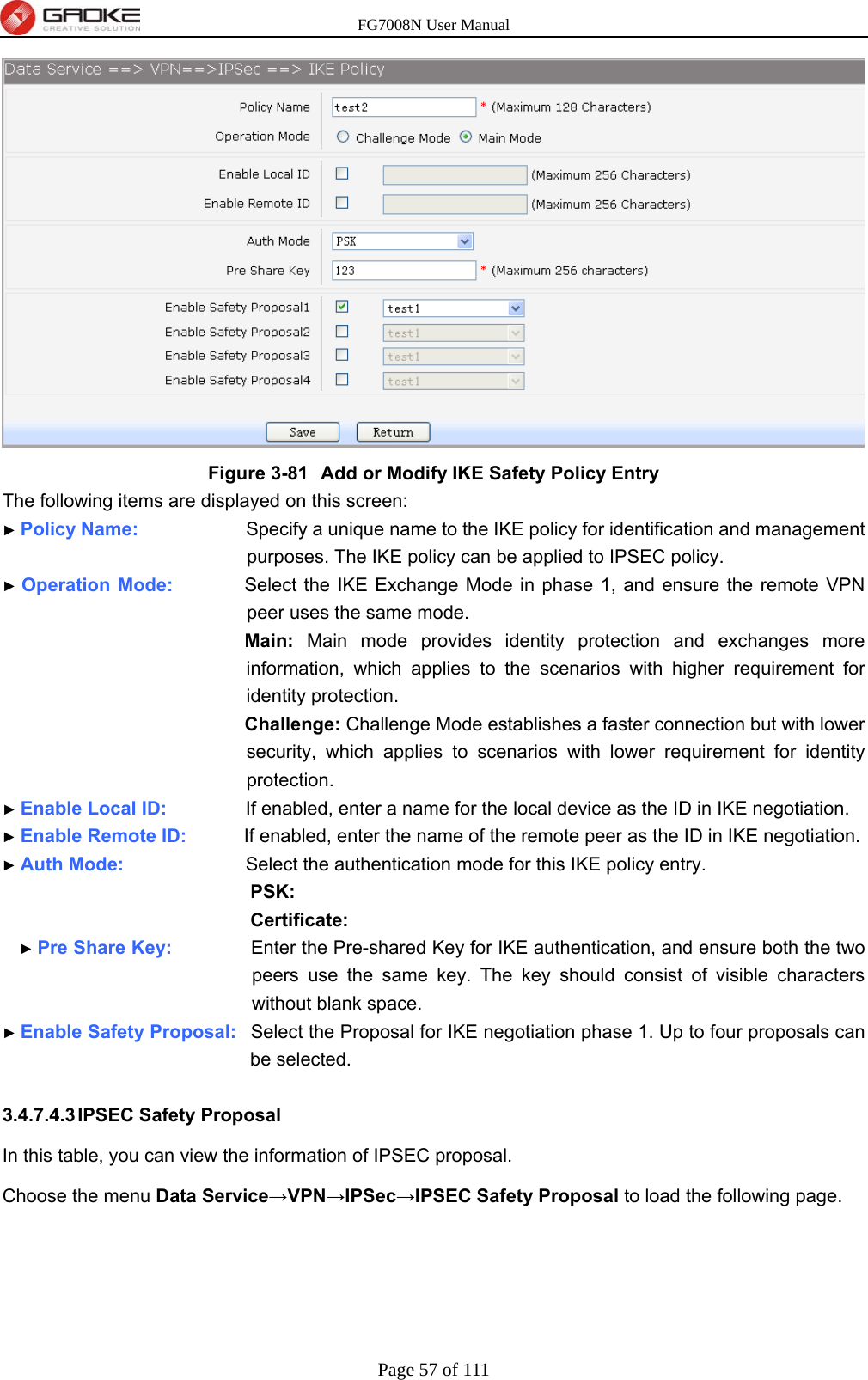 FG7008N User Manual Page 57 of 111   Figure 3-81  Add or Modify IKE Safety Policy Entry The following items are displayed on this screen: ► Policy Name:               Specify a unique name to the IKE policy for identification and management purposes. The IKE policy can be applied to IPSEC policy. ► Operation Mode:          Select the IKE Exchange Mode in phase 1, and ensure the remote VPN peer uses the same mode. Main: Main mode provides identity protection and exchanges more information, which applies to the scenarios with higher requirement for identity protection. Challenge: Challenge Mode establishes a faster connection but with lower security, which applies to scenarios with lower requirement for identity protection. ► Enable Local ID:           If enabled, enter a name for the local device as the ID in IKE negotiation. ► Enable Remote ID:        If enabled, enter the name of the remote peer as the ID in IKE negotiation. ► Auth Mode:                 Select the authentication mode for this IKE policy entry. PSK: Certificate: ► Pre Share Key:           Enter the Pre-shared Key for IKE authentication, and ensure both the two peers use the same key. The key should consist of visible characters without blank space. ► Enable Safety Proposal:  Select the Proposal for IKE negotiation phase 1. Up to four proposals can be selected.  3.4.7.4.3 IPSEC  Safety  Proposal In this table, you can view the information of IPSEC proposal.   Choose the menu Data Service→VPN→IPSec→IPSEC Safety Proposal to load the following page. 