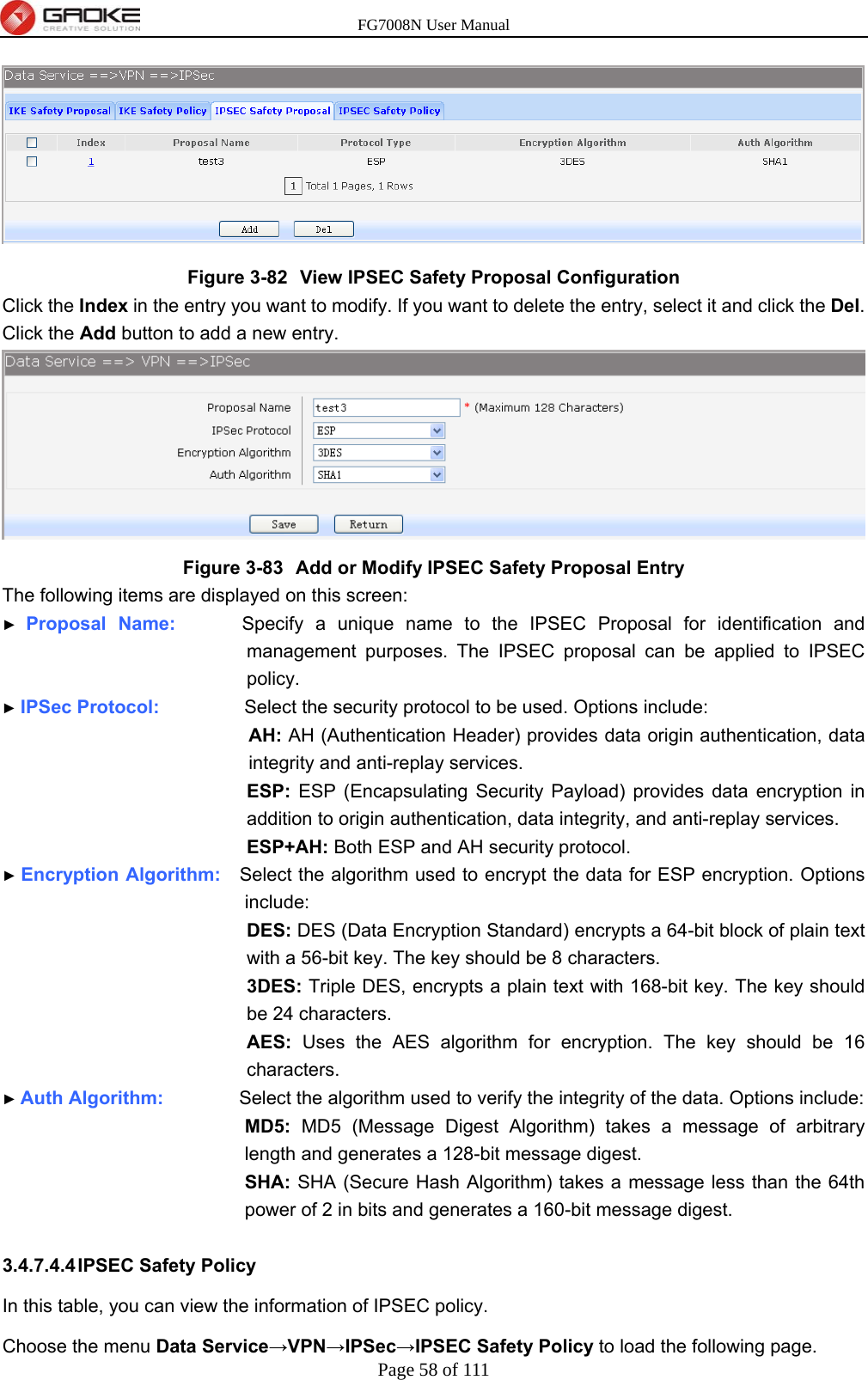 FG7008N User Manual Page 58 of 111   Figure 3-82  View IPSEC Safety Proposal Configuration Click the Index in the entry you want to modify. If you want to delete the entry, select it and click the Del. Click the Add button to add a new entry.  Figure 3-83  Add or Modify IPSEC Safety Proposal Entry The following items are displayed on this screen: ► Proposal Name:       Specify a unique name to the IPSEC Proposal for identification and management purposes. The IPSEC proposal can be applied to IPSEC policy. ► IPSec Protocol:         Select the security protocol to be used. Options include: AH: AH (Authentication Header) provides data origin authentication, data integrity and anti-replay services. ESP: ESP (Encapsulating Security Payload) provides data encryption in addition to origin authentication, data integrity, and anti-replay services. ESP+AH: Both ESP and AH security protocol. ► Encryption Algorithm:    Select the algorithm used to encrypt the data for ESP encryption. Options include: DES: DES (Data Encryption Standard) encrypts a 64-bit block of plain text with a 56-bit key. The key should be 8 characters. 3DES: Triple DES, encrypts a plain text with 168-bit key. The key should be 24 characters. AES: Uses the AES algorithm for encryption. The key should be 16 characters. ► Auth Algorithm:        Select the algorithm used to verify the integrity of the data. Options include: MD5: MD5 (Message Digest Algorithm) takes a message of arbitrary length and generates a 128-bit message digest. SHA: SHA (Secure Hash Algorithm) takes a message less than the 64th power of 2 in bits and generates a 160-bit message digest.  3.4.7.4.4 IPSEC  Safety  Policy In this table, you can view the information of IPSEC policy.   Choose the menu Data Service→VPN→IPSec→IPSEC Safety Policy to load the following page. 