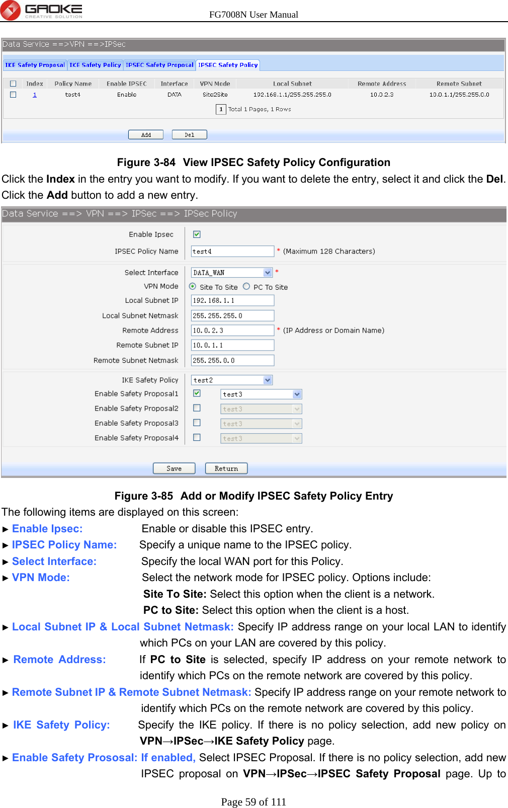 FG7008N User Manual Page 59 of 111   Figure 3-84  View IPSEC Safety Policy Configuration Click the Index in the entry you want to modify. If you want to delete the entry, select it and click the Del. Click the Add button to add a new entry.  Figure 3-85  Add or Modify IPSEC Safety Policy Entry The following items are displayed on this screen: ► Enable Ipsec:              Enable or disable this IPSEC entry. ► IPSEC Policy Name:    Specify a unique name to the IPSEC policy. ► Select Interface:        Specify the local WAN port for this Policy. ► VPN Mode:             Select the network mode for IPSEC policy. Options include: Site To Site: Select this option when the client is a network. PC to Site: Select this option when the client is a host. ► Local Subnet IP &amp; Local Subnet Netmask: Specify IP address range on your local LAN to identify which PCs on your LAN are covered by this policy. ► Remote Address:      If PC to Site is selected, specify IP address on your remote network to identify which PCs on the remote network are covered by this policy. ► Remote Subnet IP &amp; Remote Subnet Netmask: Specify IP address range on your remote network to identify which PCs on the remote network are covered by this policy. ► IKE Safety Policy:     Specify the IKE policy. If there is no policy selection, add new policy on VPN→IPSec→IKE Safety Policy page. ► Enable Safety Prososal: If enabled, Select IPSEC Proposal. If there is no policy selection, add new IPSEC proposal on VPN→IPSec→IPSEC Safety Proposal page. Up to 