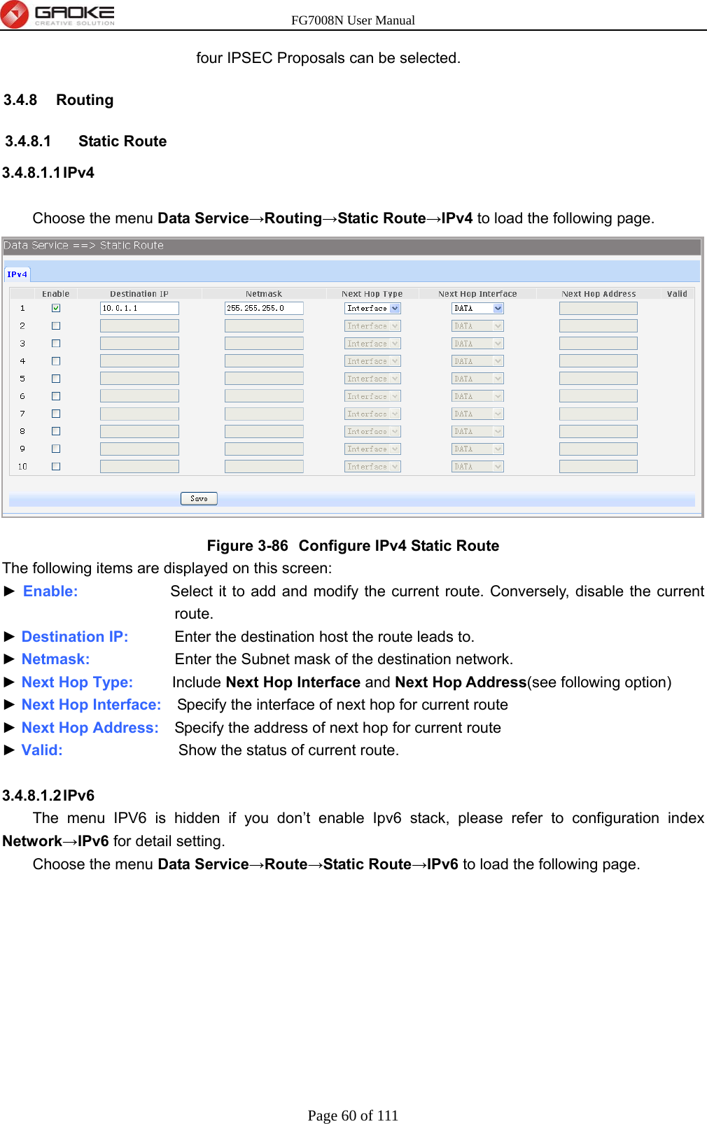 FG7008N User Manual Page 60 of 111  four IPSEC Proposals can be selected. 3.4.8 Routing 3.4.8.1 Static Route 3.4.8.1.1 IPv4  Choose the menu Data Service→Routing→Static Route→IPv4 to load the following page.  Figure 3-86  Configure IPv4 Static Route The following items are displayed on this screen: ► Enable:            Select it to add and modify the current route. Conversely, disable the current route. ► Destination IP:      Enter the destination host the route leads to. ► Netmask:            Enter the Subnet mask of the destination network. ► Next Hop Type:      Include Next Hop Interface and Next Hop Address(see following option) ► Next Hop Interface:  Specify the interface of next hop for current route ► Next Hop Address:    Specify the address of next hop for current route ► Valid:                Show the status of current route.  3.4.8.1.2 IPv6 The menu IPV6 is hidden if you don’t enable Ipv6 stack, please refer to configuration index Network→IPv6 for detail setting.   Choose the menu Data Service→Route→Static Route→IPv6 to load the following page. 