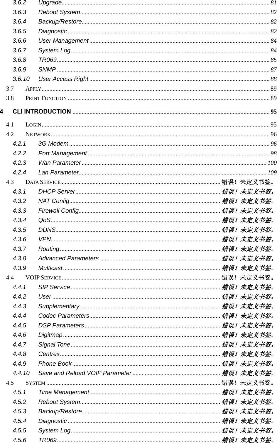   3.6.2 Upgrade ....................................................................................................................................... 81 3.6.3 Reboot System ........................................................................................................................... 82 3.6.4 Backup/Restore.......................................................................................................................... 82 3.6.5 Diagnostic ................................................................................................................................... 82 3.6.6 User Management ..................................................................................................................... 84 3.6.7 System Log ................................................................................................................................. 84 3.6.8 TR069 .......................................................................................................................................... 85 3.6.9 SNMP .......................................................................................................................................... 87 3.6.10 User Access Right ..................................................................................................................... 88 3.7 APPLY .................................................................................................................................................... 89 3.8 PRINT FUNCTION ................................................................................................................................... 89 4 CLI INTRODUCTION ................................................................................................................................ 95 4.1 LOGIN .................................................................................................................................................... 95 4.2 NETWORK .............................................................................................................................................. 96 4.2.1 3G Modem .................................................................................................................................. 96 4.2.2 Port Management ...................................................................................................................... 98 4.2.3 Wan Parameter ........................................................................................................................ 100 4.2.4 Lan Parameter.......................................................................................................................... 109 4.3 DATA  SERVICE ....................................................................................................... 错误！未定义书签。 4.3.1 DHCP Server .............................................................................................. 错误！未定义书签。 4.3.2 NAT Config .................................................................................................. 错误！未定义书签。 4.3.3 Firewall Config............................................................................................ 错误！未定义书签。 4.3.4 QoS .............................................................................................................. 错误！未定义书签。 4.3.5 DDNS........................................................................................................... 错误！未定义书签。 4.3.6 VPN .............................................................................................................. 错误！未定义书签。 4.3.7 Routing ........................................................................................................ 错误！未定义书签。 4.3.8 Advanced Parameters .............................................................................. 错误！未定义书签。 4.3.9 Multicast ...................................................................................................... 错误！未定义书签。 4.4 VOIP SERVICE ....................................................................................................... 错误！未定义书签。 4.4.1 SIP Service ................................................................................................. 错误！未定义书签。 4.4.2 User ............................................................................................................. 错误！未定义书签。 4.4.3 Supplementary ........................................................................................... 错误！未定义书签。 4.4.4 Codec Parameters ..................................................................................... 错误！未定义书签。 4.4.5 DSP Parameters ........................................................................................ 错误！未定义书签。 4.4.6 Digitmap ...................................................................................................... 错误！未定义书签。 4.4.7 Signal Tone ................................................................................................. 错误！未定义书签。 4.4.8 Centrex ........................................................................................................ 错误！未定义书签。 4.4.9 Phone Book ................................................................................................ 错误！未定义书签。 4.4.10 Save and Reload VOIP Parameter ......................................................... 错误！未定义书签。 4.5 SYSTEM ................................................................................................................. 错误！未定义书签。 4.5.1 Time Management ..................................................................................... 错误！未定义书签。 4.5.2 Reboot System ........................................................................................... 错误！未定义书签。 4.5.3 Backup/Restore.......................................................................................... 错误！未定义书签。 4.5.4 Diagnostic ................................................................................................... 错误！未定义书签。 4.5.5 System Log ................................................................................................. 错误！未定义书签。 4.5.6 TR069 .......................................................................................................... 错误！未定义书签。 