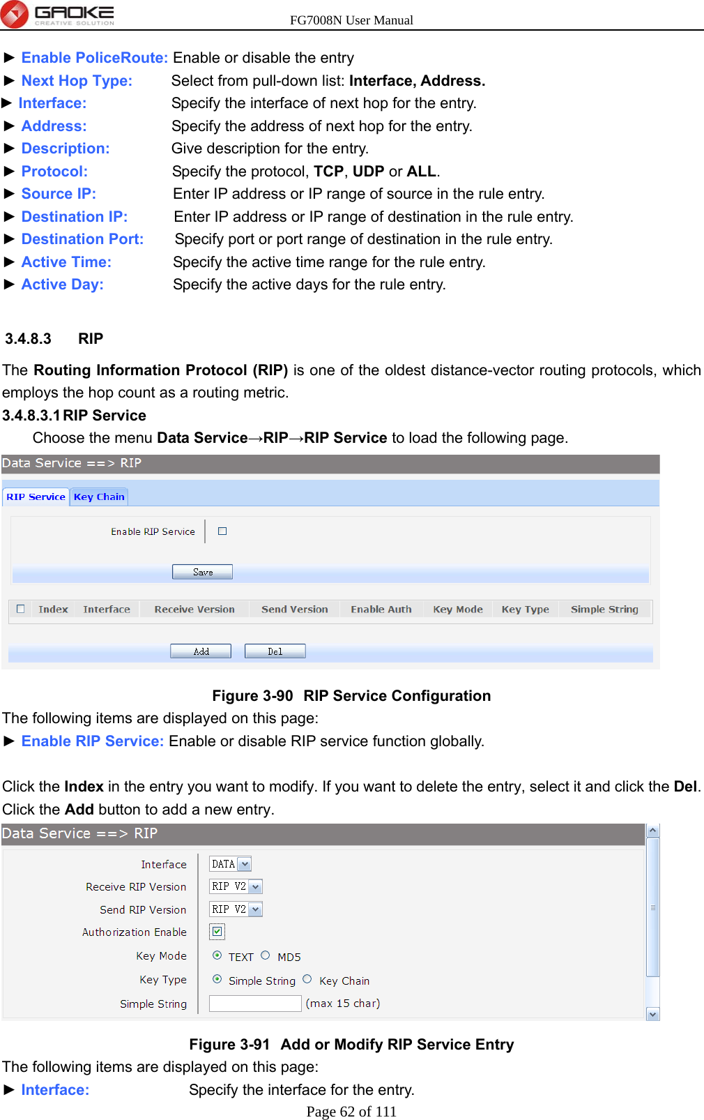 FG7008N User Manual Page 62 of 111  ► Enable PoliceRoute: Enable or disable the entry ► Next Hop Type:      Select from pull-down list: Interface, Address. ► Interface:           Specify the interface of next hop for the entry. ► Address:           Specify the address of next hop for the entry. ► Description:        Give description for the entry. ► Protocol:           Specify the protocol, TCP, UDP or ALL. ► Source IP:                    Enter IP address or IP range of source in the rule entry. ► Destination IP:           Enter IP address or IP range of destination in the rule entry. ► Destination Port:        Specify port or port range of destination in the rule entry. ► Active Time:                Specify the active time range for the rule entry. ► Active Day:                  Specify the active days for the rule entry.  3.4.8.3 RIP The Routing Information Protocol (RIP) is one of the oldest distance-vector routing protocols, which employs the hop count as a routing metric. 3.4.8.3.1 RIP  Service  Choose the menu Data Service→RIP→RIP Service to load the following page.  Figure 3-90  RIP Service Configuration The following items are displayed on this page: ► Enable RIP Service: Enable or disable RIP service function globally.  Click the Index in the entry you want to modify. If you want to delete the entry, select it and click the Del. Click the Add button to add a new entry.  Figure 3-91  Add or Modify RIP Service Entry The following items are displayed on this page: ► Interface:             Specify the interface for the entry. 