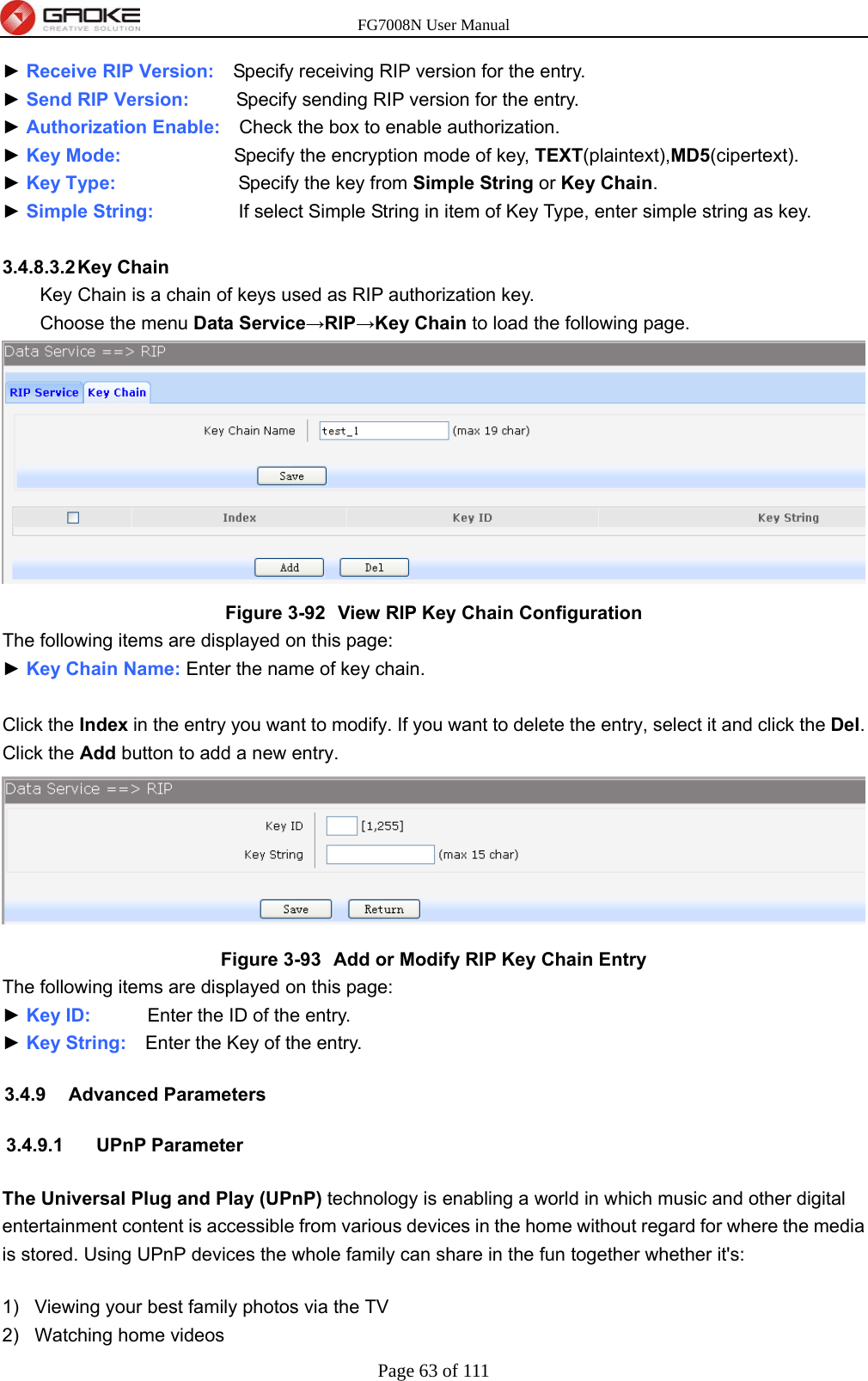 FG7008N User Manual Page 63 of 111  ► Receive RIP Version:  Specify receiving RIP version for the entry. ► Send RIP Version:     Specify sending RIP version for the entry. ► Authorization Enable:    Check the box to enable authorization. ► Key Mode:            Specify the encryption mode of key, TEXT(plaintext),MD5(cipertext). ► Key Type:             Specify the key from Simple String or Key Chain. ► Simple String:           If select Simple String in item of Key Type, enter simple string as key.  3.4.8.3.2 Key  Chain Key Chain is a chain of keys used as RIP authorization key.  Choose the menu Data Service→RIP→Key Chain to load the following page.  Figure 3-92  View RIP Key Chain Configuration The following items are displayed on this page: ► Key Chain Name: Enter the name of key chain.  Click the Index in the entry you want to modify. If you want to delete the entry, select it and click the Del. Click the Add button to add a new entry.  Figure 3-93  Add or Modify RIP Key Chain Entry The following items are displayed on this page: ► Key ID:      Enter the ID of the entry. ► Key String:    Enter the Key of the entry. 3.4.9 Advanced Parameters 3.4.9.1 UPnP Parameter The Universal Plug and Play (UPnP) technology is enabling a world in which music and other digital entertainment content is accessible from various devices in the home without regard for where the media is stored. Using UPnP devices the whole family can share in the fun together whether it&apos;s: 1)  Viewing your best family photos via the TV 2)  Watching home videos 