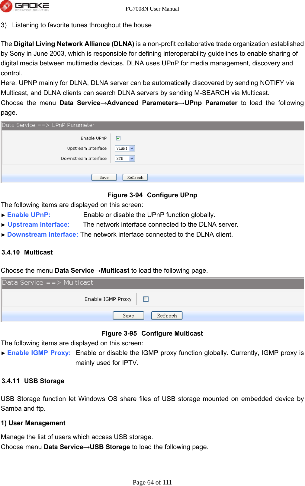 FG7008N User Manual Page 64 of 111  3)  Listening to favorite tunes throughout the house The Digital Living Network Alliance (DLNA) is a non-profit collaborative trade organization established by Sony in June 2003, which is responsible for defining interoperability guidelines to enable sharing of digital media between multimedia devices. DLNA uses UPnP for media management, discovery and control. Here, UPNP mainly for DLNA, DLNA server can be automatically discovered by sending NOTIFY via Multicast, and DLNA clients can search DLNA servers by sending M-SEARCH via Multicast. Choose the menu Data Service→Advanced Parameters→UPnp Parameter to load the following page.  Figure 3-94  Configure UPnp The following items are displayed on this screen: ► Enable UPnP:             Enable or disable the UPnP function globally. ► Upstream Interface:        The network interface connected to the DLNA server. ► Downstream Interface: The network interface connected to the DLNA client. 3.4.10 Multicast Choose the menu Data Service→Multicast to load the following page.  Figure 3-95  Configure Multicast The following items are displayed on this screen: ► Enable IGMP Proxy:  Enable or disable the IGMP proxy function globally. Currently, IGMP proxy is mainly used for IPTV. 3.4.11 USB Storage USB Storage function let Windows OS share files of USB storage mounted on embedded device by Samba and ftp. 1) User Management Manage the list of users which access USB storage. Choose menu Data Service→USB Storage to load the following page. 