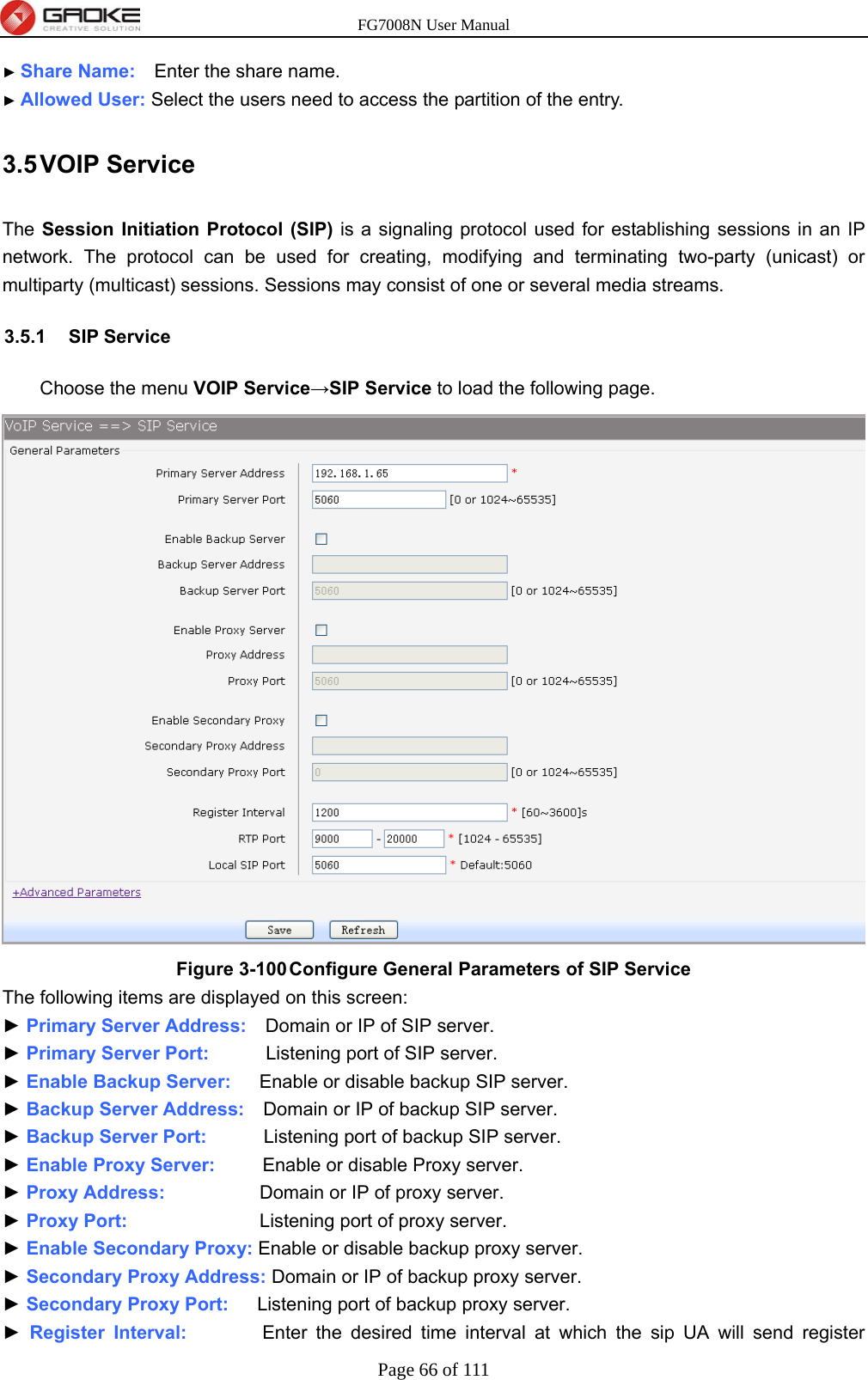 FG7008N User Manual Page 66 of 111  ► Share Name:    Enter the share name. ► Allowed User: Select the users need to access the partition of the entry. 3.5 VOIP  Service The Session Initiation Protocol (SIP) is a signaling protocol used for establishing sessions in an IP network. The protocol can be used for creating, modifying and terminating two-party (unicast) or multiparty (multicast) sessions. Sessions may consist of one or several media streams. 3.5.1 SIP Service Choose the menu VOIP Service→SIP Service to load the following page.  Figure 3-100 Configure General Parameters of SIP Service The following items are displayed on this screen: ► Primary Server Address:    Domain or IP of SIP server. ► Primary Server Port:      Listening port of SIP server. ► Enable Backup Server:      Enable or disable backup SIP server. ► Backup Server Address:    Domain or IP of backup SIP server. ► Backup Server Port:      Listening port of backup SIP server. ► Enable Proxy Server:     Enable or disable Proxy server. ► Proxy Address:          Domain or IP of proxy server. ► Proxy Port:              Listening port of proxy server. ► Enable Secondary Proxy: Enable or disable backup proxy server. ► Secondary Proxy Address: Domain or IP of backup proxy server. ► Secondary Proxy Port:      Listening port of backup proxy server. ► Register Interval:        Enter the desired time interval at which the sip UA will send register 