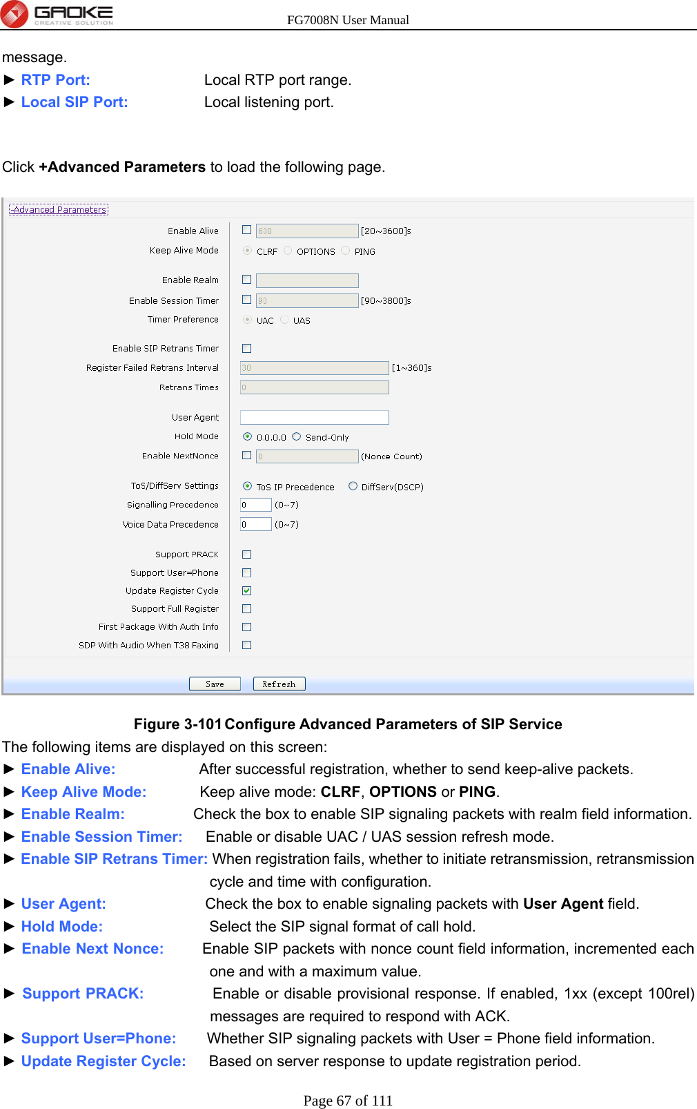 FG7008N User Manual Page 67 of 111  message. ► RTP Port:               Local RTP port range. ► Local SIP Port:          Local listening port.  Click +Advanced Parameters to load the following page.  Figure 3-101 Configure Advanced Parameters of SIP Service The following items are displayed on this screen: ► Enable Alive:           After successful registration, whether to send keep-alive packets. ► Keep Alive Mode:       Keep alive mode: CLRF, OPTIONS or PING. ► Enable Realm:          Check the box to enable SIP signaling packets with realm field information. ► Enable Session Timer:      Enable or disable UAC / UAS session refresh mode. ► Enable SIP Retrans Timer: When registration fails, whether to initiate retransmission, retransmission cycle and time with configuration. ► User Agent:             Check the box to enable signaling packets with User Agent field. ► Hold Mode:              Select the SIP signal format of call hold. ► Enable Next Nonce:          Enable SIP packets with nonce count field information, incremented each one and with a maximum value. ► Support PRACK:         Enable or disable provisional response. If enabled, 1xx (except 100rel) messages are required to respond with ACK. ► Support User=Phone:    Whether SIP signaling packets with User = Phone field information. ► Update Register Cycle:      Based on server response to update registration period. 