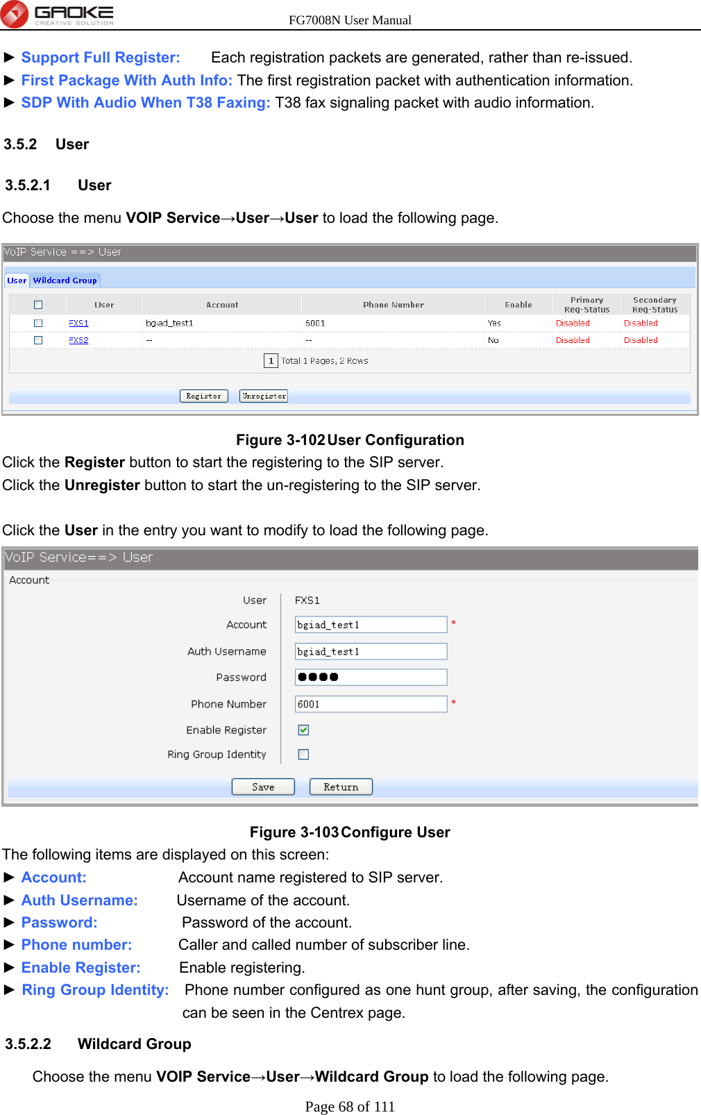FG7008N User Manual Page 68 of 111  ► Support Full Register:    Each registration packets are generated, rather than re-issued. ► First Package With Auth Info: The first registration packet with authentication information. ► SDP With Audio When T38 Faxing: T38 fax signaling packet with audio information. 3.5.2 User 3.5.2.1 User Choose the menu VOIP Service→User→User to load the following page.  Figure 3-102 User Configuration Click the Register button to start the registering to the SIP server. Click the Unregister button to start the un-registering to the SIP server.  Click the User in the entry you want to modify to load the following page.  Figure 3-103 Configure User The following items are displayed on this screen: ► Account:            Account name registered to SIP server. ► Auth Username:     Username of the account. ► Password:            Password of the account. ► Phone number:      Caller and called number of subscriber line. ► Enable Register:     Enable registering. ► Ring Group Identity:    Phone number configured as one hunt group, after saving, the configuration can be seen in the Centrex page. 3.5.2.2 Wildcard Group Choose the menu VOIP Service→User→Wildcard Group to load the following page. 