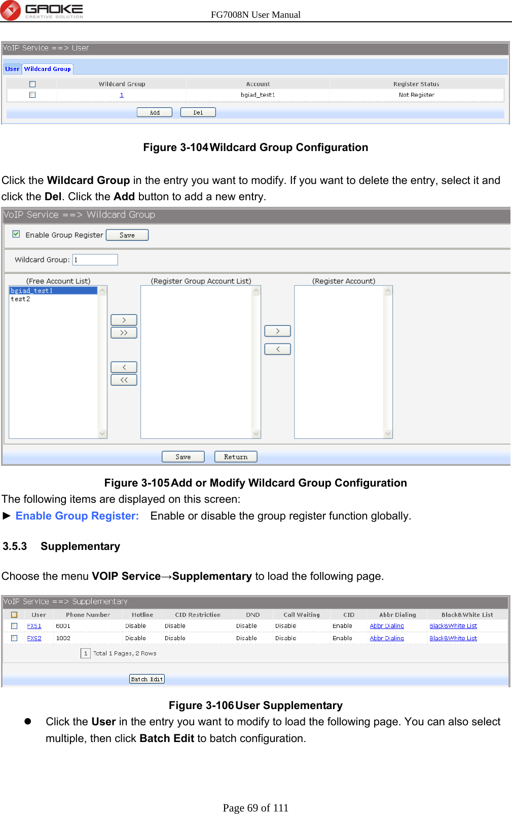 FG7008N User Manual Page 69 of 111   Figure 3-104 Wildcard Group Configuration  Click the Wildcard Group in the entry you want to modify. If you want to delete the entry, select it and click the Del. Click the Add button to add a new entry.  Figure 3-105 Add or Modify Wildcard Group Configuration The following items are displayed on this screen: ► Enable Group Register:    Enable or disable the group register function globally. 3.5.3 Supplementary Choose the menu VOIP Service→Supplementary to load the following page.  Figure 3-106 User Supplementary  Click the User in the entry you want to modify to load the following page. You can also select multiple, then click Batch Edit to batch configuration. 