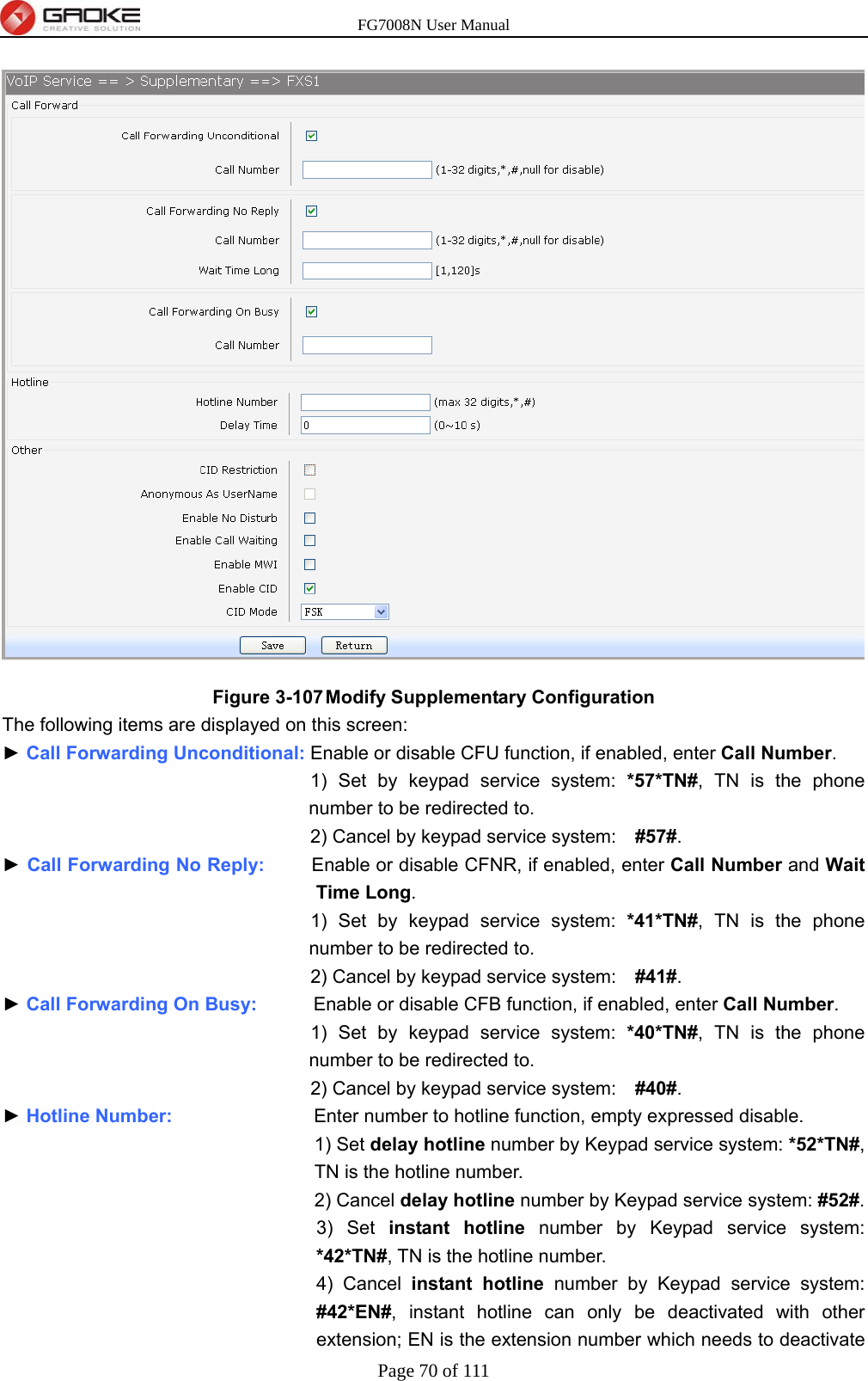 FG7008N User Manual Page 70 of 111   Figure 3-107 Modify Supplementary Configuration The following items are displayed on this screen: ► Call Forwarding Unconditional: Enable or disable CFU function, if enabled, enter Call Number. 1) Set by keypad service system: *57*TN#, TN is the phone number to be redirected to. 2) Cancel by keypad service system:    #57#. ► Call Forwarding No Reply:     Enable or disable CFNR, if enabled, enter Call Number and Wait Time Long. 1) Set by keypad service system: *41*TN#, TN is the phone number to be redirected to. 2) Cancel by keypad service system:    #41#. ► Call Forwarding On Busy:      Enable or disable CFB function, if enabled, enter Call Number. 1) Set by keypad service system: *40*TN#, TN is the phone number to be redirected to. 2) Cancel by keypad service system:    #40#. ► Hotline Number:                Enter number to hotline function, empty expressed disable. 1) Set delay hotline number by Keypad service system: *52*TN#, TN is the hotline number. 2) Cancel delay hotline number by Keypad service system: #52#. 3) Set instant hotline number by Keypad service system: *42*TN#, TN is the hotline number. 4) Cancel instant hotline number by Keypad service system: #42*EN#, instant hotline can only be deactivated with other extension; EN is the extension number which needs to deactivate 