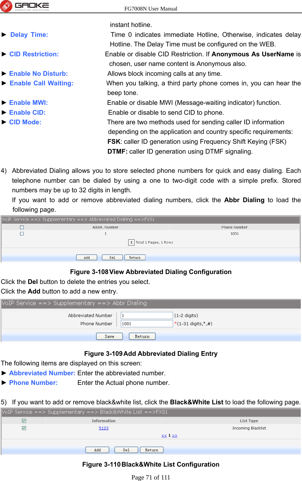 FG7008N User Manual Page 71 of 111  instant hotline. ► Delay Time:                   Time 0 indicates immediate Hotline, Otherwise, indicates delay Hotline. The Delay Time must be configured on the WEB. ► CID Restriction:              Enable or disable CID Restriction. If Anonymous As UserName is chosen, user name content is Anonymous also. ► Enable No Disturb:            Allows block incoming calls at any time. ► Enable Call Waiting:          When you talking, a third party phone comes in, you can hear the beep tone. ► Enable MWI:                  Enable or disable MWI (Message-waiting indicator) function. ► Enable CID:                   Enable or disable to send CID to phone. ► CID Mode:                    There are two methods used for sending caller ID information depending on the application and country specific requirements: FSK: caller ID generation using Frequency Shift Keying (FSK) DTMF: caller ID generation using DTMF signaling.  4)  Abbreviated Dialing allows you to store selected phone numbers for quick and easy dialing. Each telephone number can be dialed by using a one to two-digit code with a simple prefix. Stored numbers may be up to 32 digits in length. If you want to add or remove abbreviated dialing numbers, click the Abbr Dialing to load the following page.  Figure 3-108 View Abbreviated Dialing Configuration Click the Del button to delete the entries you select. Click the Add button to add a new entry.  Figure 3-109 Add Abbreviated Dialing Entry The following items are displayed on this screen: ► Abbreviated Number: Enter the abbreviated number. ► Phone Number:      Enter the Actual phone number.  5)  If you want to add or remove black&amp;white list, click the Black&amp;White List to load the following page.  Figure 3-110 Black&amp;White List Configuration 