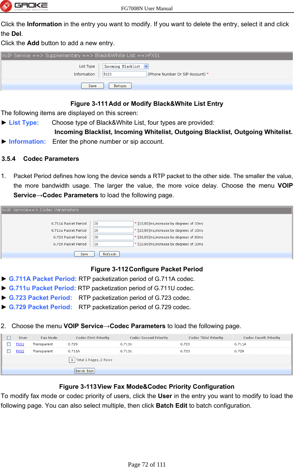 FG7008N User Manual Page 72 of 111  Click the Information in the entry you want to modify. If you want to delete the entry, select it and click the Del. Click the Add button to add a new entry.  Figure 3-111 Add or Modify Black&amp;White List Entry The following items are displayed on this screen: ► List Type:    Choose type of Black&amp;White List, four types are provided: Incoming Blacklist, Incoming Whitelist, Outgoing Blacklist, Outgoing Whitelist. ► Information:    Enter the phone number or sip account. 3.5.4 Codec Parameters 1.  Packet Period defines how long the device sends a RTP packet to the other side. The smaller the value, the more bandwidth usage. The larger the value, the more voice delay. Choose the menu VOIP Service→Codec Parameters to load the following page.  Figure 3-112 Configure Packet Period ► G.711A Packet Period: RTP packetization period of G.711A codec. ► G.711u Packet Period: RTP packetization period of G.711U codec. ► G.723 Packet Period:    RTP packetization period of G.723 codec. ► G.729 Packet Period:    RTP packetization period of G.729 codec.  2. Choose the menu VOIP Service→Codec Parameters to load the following page.  Figure 3-113 View Fax Mode&amp;Codec Priority Configuration To modify fax mode or codec priority of users, click the User in the entry you want to modify to load the following page. You can also select multiple, then click Batch Edit to batch configuration. 