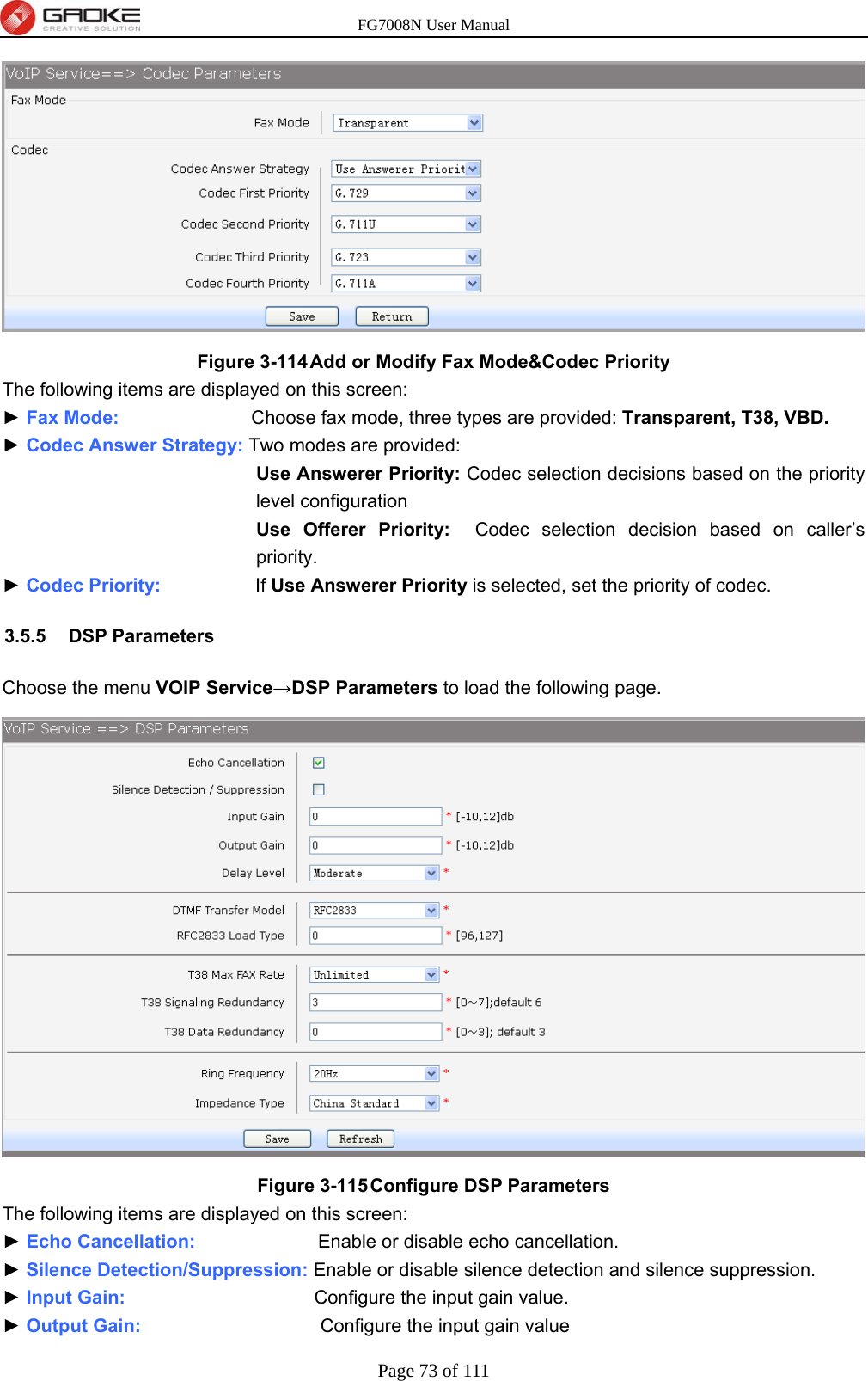 FG7008N User Manual Page 73 of 111   Figure 3-114 Add or Modify Fax Mode&amp;Codec Priority The following items are displayed on this screen: ► Fax Mode:              Choose fax mode, three types are provided: Transparent, T38, VBD. ► Codec Answer Strategy: Two modes are provided: Use Answerer Priority: Codec selection decisions based on the priority level configuration Use Offerer Priority:  Codec selection decision based on caller’s priority. ► Codec Priority:          If Use Answerer Priority is selected, set the priority of codec. 3.5.5 DSP Parameters Choose the menu VOIP Service→DSP Parameters to load the following page.  Figure 3-115 Configure DSP Parameters The following items are displayed on this screen: ► Echo Cancellation:             Enable or disable echo cancellation. ► Silence Detection/Suppression: Enable or disable silence detection and silence suppression. ► Input Gain:                    Configure the input gain value. ► Output Gain:                   Configure the input gain value 