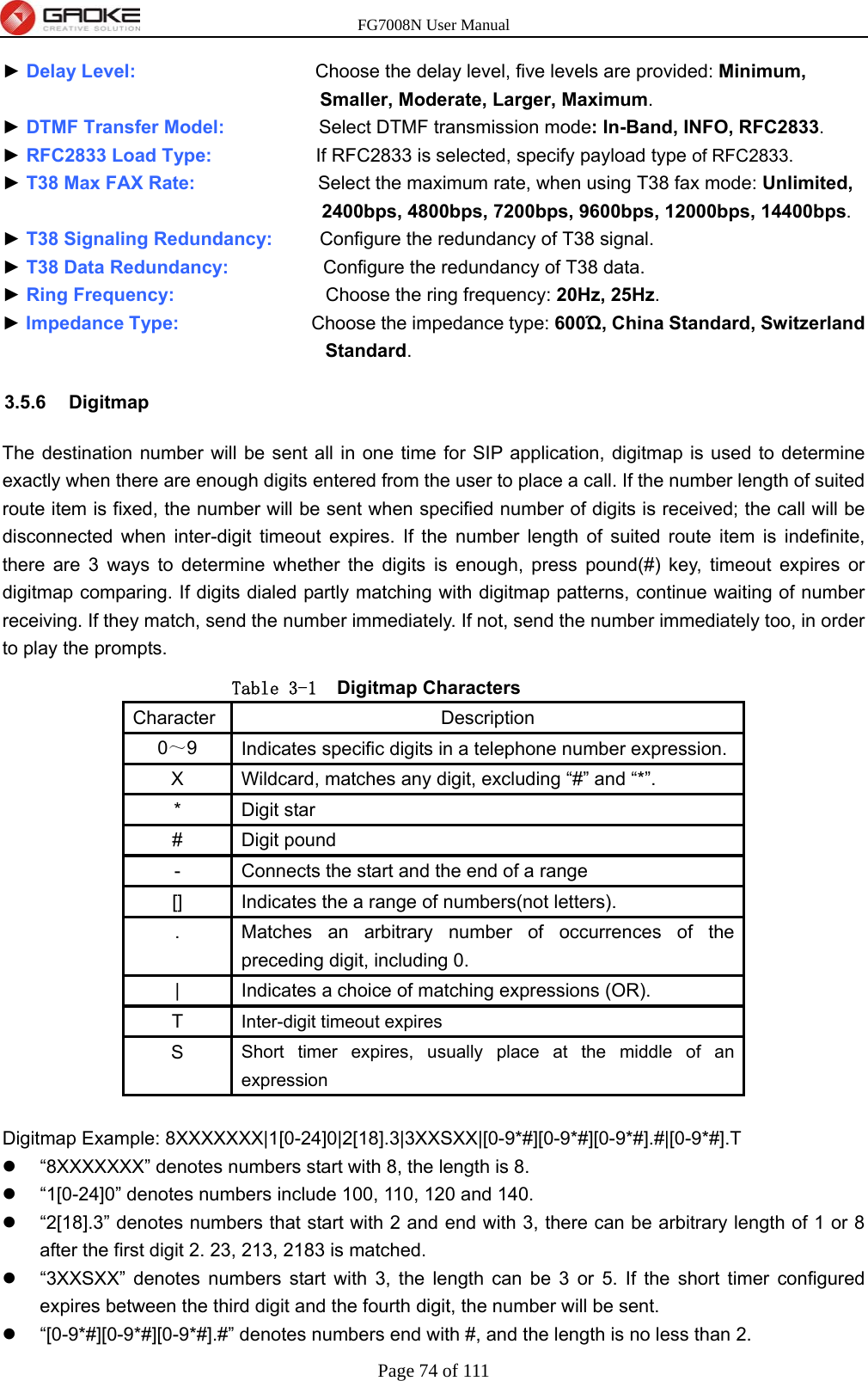 FG7008N User Manual Page 74 of 111  ► Delay Level:                   Choose the delay level, five levels are provided: Minimum, Smaller, Moderate, Larger, Maximum. ► DTMF Transfer Model:          Select DTMF transmission mode: In-Band, INFO, RFC2833. ► RFC2833 Load Type:           If RFC2833 is selected, specify payload type of RFC2833. ► T38 Max FAX Rate:             Select the maximum rate, when using T38 fax mode: Unlimited, 2400bps, 4800bps, 7200bps, 9600bps, 12000bps, 14400bps. ► T38 Signaling Redundancy:     Configure the redundancy of T38 signal. ► T38 Data Redundancy:          Configure the redundancy of T38 data. ► Ring Frequency:                Choose the ring frequency: 20Hz, 25Hz. ► Impedance Type:              Choose the impedance type: 600Ώ, China Standard, Switzerland Standard. 3.5.6 Digitmap The destination number will be sent all in one time for SIP application, digitmap is used to determine exactly when there are enough digits entered from the user to place a call. If the number length of suited route item is fixed, the number will be sent when specified number of digits is received; the call will be disconnected when inter-digit timeout expires. If the number length of suited route item is indefinite, there are 3 ways to determine whether the digits is enough, press pound(#) key, timeout expires or digitmap comparing. If digits dialed partly matching with digitmap patterns, continue waiting of number receiving. If they match, send the number immediately. If not, send the number immediately too, in order to play the prompts. Table 3-1 Digitmap Characters Character Description 0～9  Indicates specific digits in a telephone number expression. X  Wildcard, matches any digit, excluding “#” and “*”. * Digit star # Digit pound -  Connects the start and the end of a range []  Indicates the a range of numbers(not letters). .  Matches an arbitrary number of occurrences of the preceding digit, including 0. |  Indicates a choice of matching expressions (OR). T  Inter-digit timeout expires S  Short timer expires, usually place at the middle of an expression  Digitmap Example: 8XXXXXXX|1[0-24]0|2[18].3|3XXSXX|[0-9*#][0-9*#][0-9*#].#|[0-9*#].T   “8XXXXXXX” denotes numbers start with 8, the length is 8.   “1[0-24]0” denotes numbers include 100, 110, 120 and 140.   “2[18].3” denotes numbers that start with 2 and end with 3, there can be arbitrary length of 1 or 8 after the first digit 2. 23, 213, 2183 is matched.   “3XXSXX” denotes numbers start with 3, the length can be 3 or 5. If the short timer configured expires between the third digit and the fourth digit, the number will be sent.   “[0-9*#][0-9*#][0-9*#].#” denotes numbers end with #, and the length is no less than 2. 