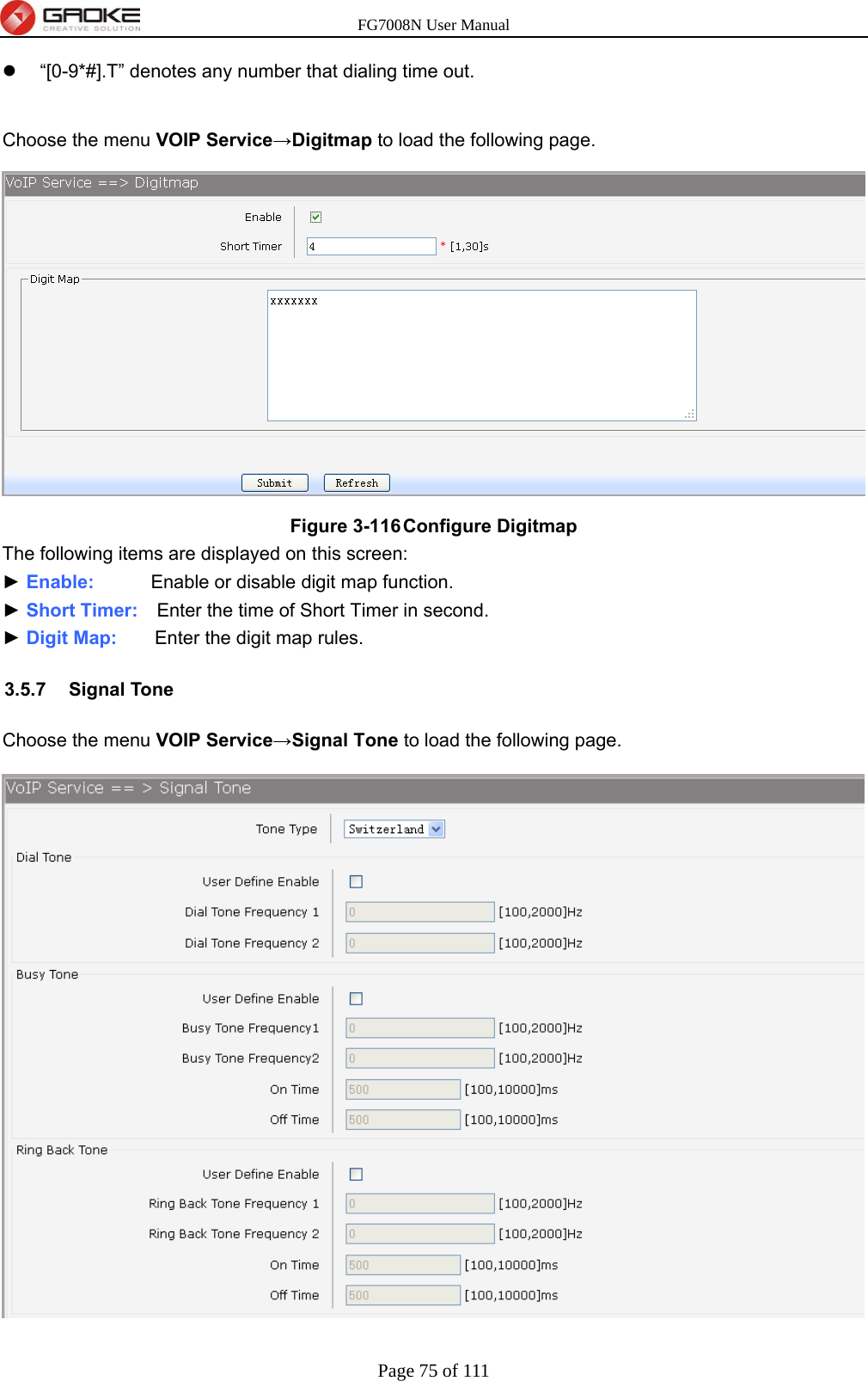 FG7008N User Manual Page 75 of 111    “[0-9*#].T” denotes any number that dialing time out.  Choose the menu VOIP Service→Digitmap to load the following page.  Figure 3-116 Configure Digitmap The following items are displayed on this screen: ► Enable:      Enable or disable digit map function. ► Short Timer:    Enter the time of Short Timer in second. ► Digit Map:    Enter the digit map rules. 3.5.7 Signal Tone Choose the menu VOIP Service→Signal Tone to load the following page.  