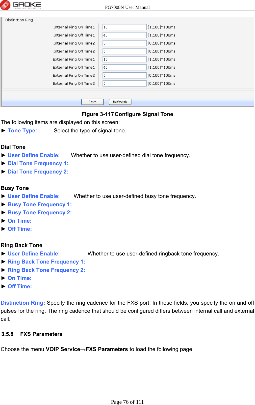 FG7008N User Manual Page 76 of 111   Figure 3-117 Configure Signal Tone The following items are displayed on this screen: ► Tone Type:      Select the type of signal tone.  Dial Tone ► User Define Enable:        Whether to use user-defined dial tone frequency. ► Dial Tone Frequency 1:   ► Dial Tone Frequency 2:   Busy Tone ► User Define Enable:     Whether to use user-defined busy tone frequency. ► Busy Tone Frequency 1:  ► Busy Tone Frequency 2:  ► On Time:  ► Off Time:   Ring Back Tone ► User Define Enable:          Whether to use user-defined ringback tone frequency. ► Ring Back Tone Frequency 1:  ► Ring Back Tone Frequency 2:  ► On Time:  ► Off Time:   Distinction Ring: Specify the ring cadence for the FXS port. In these fields, you specify the on and off pulses for the ring. The ring cadence that should be configured differs between internal call and external call. 3.5.8 FXS Parameters Choose the menu VOIP Service→FXS Parameters to load the following page. 