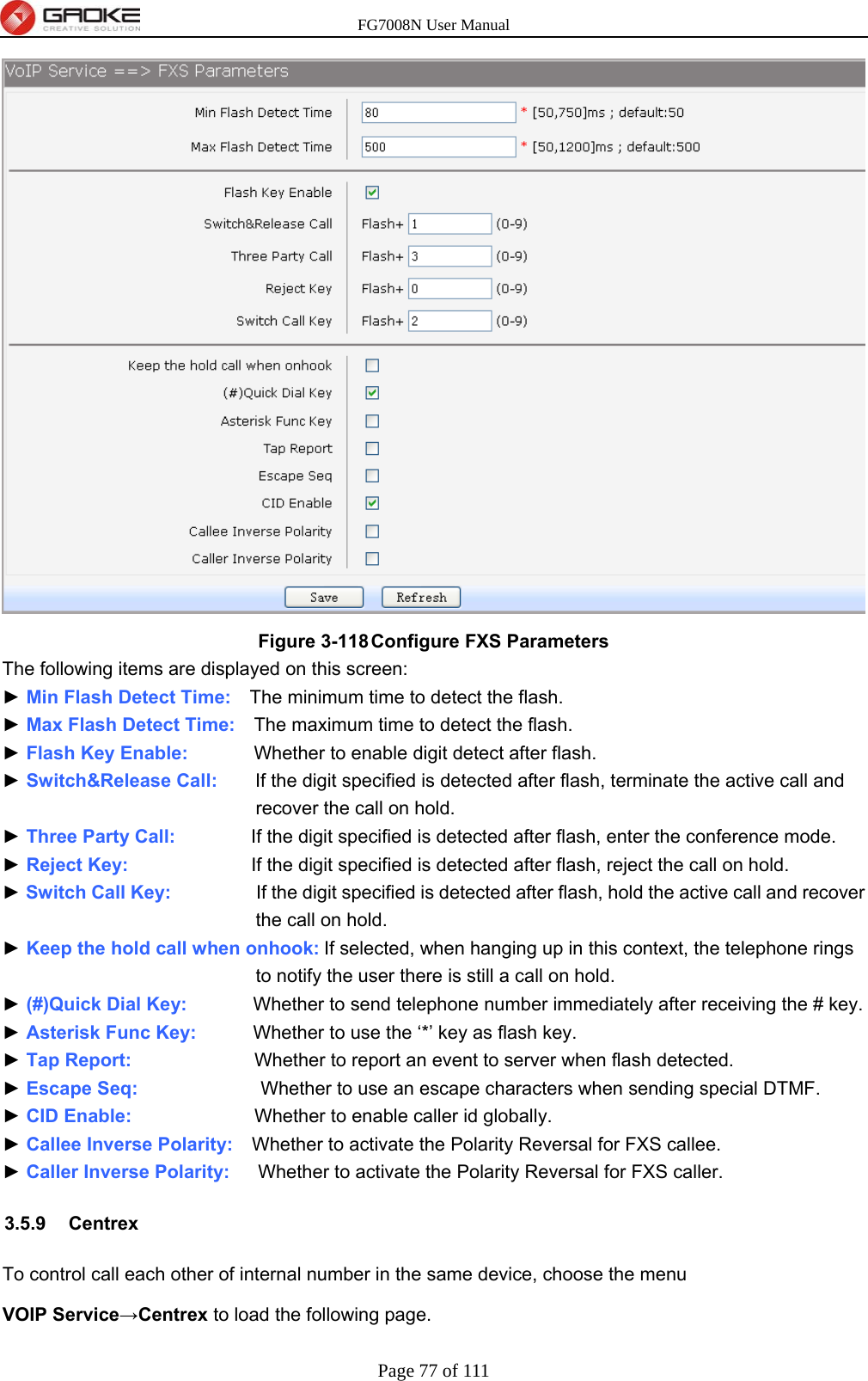 FG7008N User Manual Page 77 of 111   Figure 3-118 Configure FXS Parameters The following items are displayed on this screen: ► Min Flash Detect Time:    The minimum time to detect the flash. ► Max Flash Detect Time:    The maximum time to detect the flash. ► Flash Key Enable:       Whether to enable digit detect after flash. ► Switch&amp;Release Call:    If the digit specified is detected after flash, terminate the active call and recover the call on hold. ► Three Party Call:        If the digit specified is detected after flash, enter the conference mode. ► Reject Key:             If the digit specified is detected after flash, reject the call on hold. ► Switch Call Key:         If the digit specified is detected after flash, hold the active call and recover the call on hold. ► Keep the hold call when onhook: If selected, when hanging up in this context, the telephone rings to notify the user there is still a call on hold. ► (#)Quick Dial Key:       Whether to send telephone number immediately after receiving the # key. ► Asterisk Func Key:      Whether to use the ‘*’ key as flash key. ► Tap Report:             Whether to report an event to server when flash detected. ► Escape Seq:             Whether to use an escape characters when sending special DTMF. ► CID Enable:             Whether to enable caller id globally. ► Callee Inverse Polarity:    Whether to activate the Polarity Reversal for FXS callee. ► Caller Inverse Polarity:      Whether to activate the Polarity Reversal for FXS caller. 3.5.9 Centrex To control call each other of internal number in the same device, choose the menu   VOIP Service→Centrex to load the following page. 