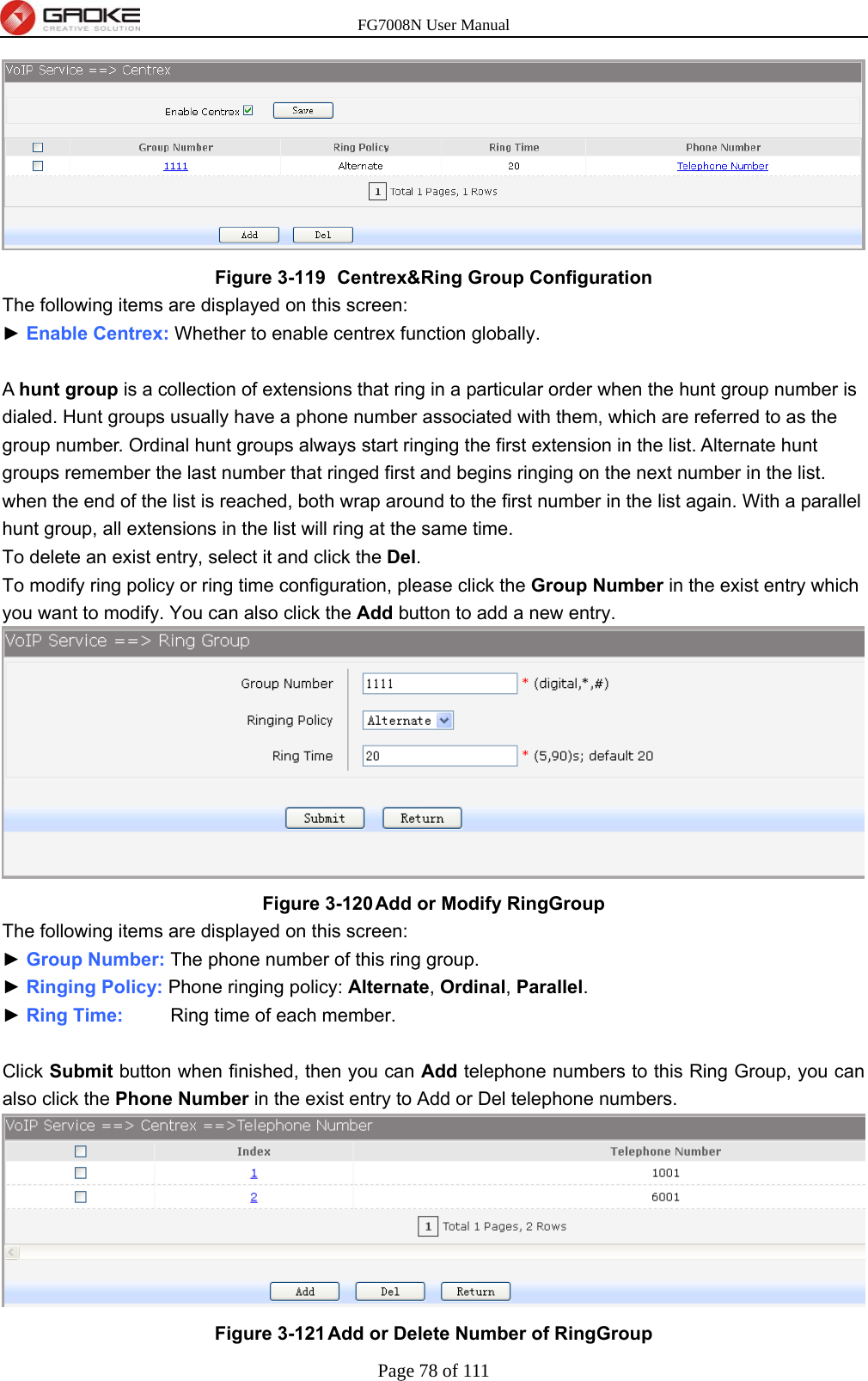 FG7008N User Manual Page 78 of 111   Figure 3-119   Centrex&amp;Ring Group Configuration The following items are displayed on this screen: ► Enable Centrex: Whether to enable centrex function globally.  A hunt group is a collection of extensions that ring in a particular order when the hunt group number is dialed. Hunt groups usually have a phone number associated with them, which are referred to as the group number. Ordinal hunt groups always start ringing the first extension in the list. Alternate hunt groups remember the last number that ringed first and begins ringing on the next number in the list. when the end of the list is reached, both wrap around to the first number in the list again. With a parallel hunt group, all extensions in the list will ring at the same time. To delete an exist entry, select it and click the Del. To modify ring policy or ring time configuration, please click the Group Number in the exist entry which you want to modify. You can also click the Add button to add a new entry.  Figure 3-120 Add or Modify RingGroup The following items are displayed on this screen: ► Group Number: The phone number of this ring group. ► Ringing Policy: Phone ringing policy: Alternate, Ordinal, Parallel. ► Ring Time:     Ring time of each member.  Click Submit button when finished, then you can Add telephone numbers to this Ring Group, you can also click the Phone Number in the exist entry to Add or Del telephone numbers.  Figure 3-121 Add or Delete Number of RingGroup 