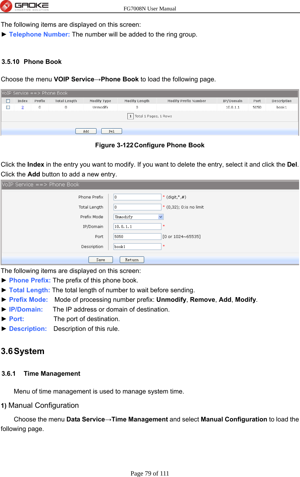 FG7008N User Manual Page 79 of 111  The following items are displayed on this screen: ► Telephone Number: The number will be added to the ring group.  3.5.10 Phone Book Choose the menu VOIP Service→Phone Book to load the following page.  Figure 3-122 Configure Phone Book  Click the Index in the entry you want to modify. If you want to delete the entry, select it and click the Del. Click the Add button to add a new entry.  The following items are displayed on this screen: ► Phone Prefix: The prefix of this phone book. ► Total Length: The total length of number to wait before sending. ► Prefix Mode:    Mode of processing number prefix: Unmodify, Remove, Add, Modify. ► IP/Domain:   The IP address or domain of destination. ► Port:         The port of destination. ► Description:    Description of this rule. 3.6 System 3.6.1 Time Management Menu of time management is used to manage system time. 1) Manual Configuration   Choose the menu Data Service→Time Management and select Manual Configuration to load the following page. 