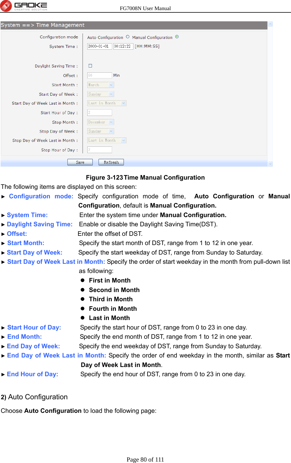 FG7008N User Manual Page 80 of 111   Figure 3-123 Time Manual Configuration The following items are displayed on this screen: ► Configuration mode: Specify configuration mode of time,  Auto Configuration or Manual Configuration, default is Manual Configuration. ► System Time:          Enter the system time under Manual Configuration. ► Daylight Saving Time:    Enable or disable the Daylight Saving Time(DST). ► Offset:                Enter the offset of DST. ► Start Month:                      Specify the start month of DST, range from 1 to 12 in one year. ► Start Day of Week:          Specify the start weekday of DST, range from Sunday to Saturday. ► Start Day of Week Last in Month: Specify the order of start weekday in the month from pull-down list as following:  First in Month  Second in Month  Third in Month  Fourth in Month  Last in Month ► Start Hour of Day:            Specify the start hour of DST, range from 0 to 23 in one day. ► End Month:            Specify the end month of DST, range from 1 to 12 in one year. ► End Day of Week:      Specify the end weekday of DST, range from Sunday to Saturday. ► End Day of Week Last in Month: Specify the order of end weekday in the month, similar as Start Day of Week Last in Month. ► End Hour of Day:              Specify the end hour of DST, range from 0 to 23 in one day.  2) Auto Configuration Choose Auto Configuration to load the following page: 