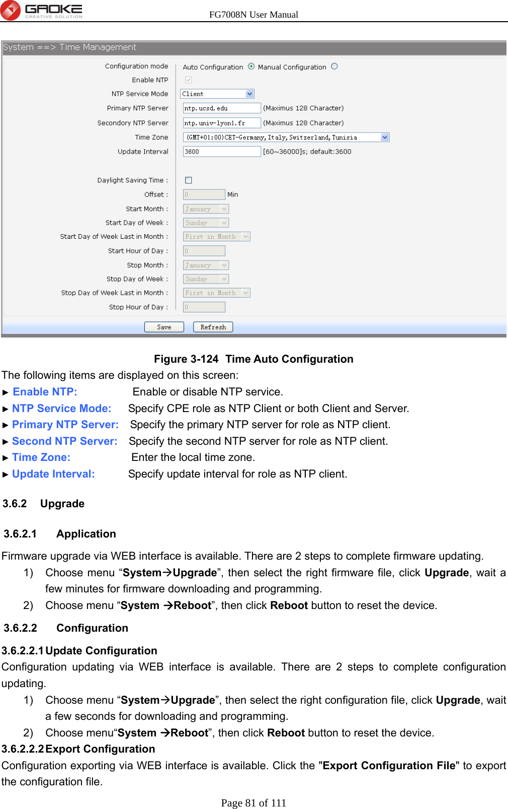 FG7008N User Manual Page 81 of 111   Figure 3-124   Time Auto Configuration The following items are displayed on this screen: ► Enable NTP:          Enable or disable NTP service. ► NTP Service Mode:      Specify CPE role as NTP Client or both Client and Server. ► Primary NTP Server:   Specify the primary NTP server for role as NTP client. ► Second NTP Server:    Specify the second NTP server for role as NTP client. ► Time Zone:           Enter the local time zone. ► Update Interval:      Specify update interval for role as NTP client. 3.6.2 Upgrade 3.6.2.1 Application Firmware upgrade via WEB interface is available. There are 2 steps to complete firmware updating. 1)  Choose menu “SystemUpgrade”, then select the right firmware file, click Upgrade, wait a few minutes for firmware downloading and programming. 2)  Choose menu “System Reboot”, then click Reboot button to reset the device. 3.6.2.2 Configuration 3.6.2.2.1 Update  Configuration Configuration updating via WEB interface is available. There are 2 steps to complete configuration updating. 1)  Choose menu “SystemUpgrade”, then select the right configuration file, click Upgrade, wait a few seconds for downloading and programming. 2) Choose menu“System Reboot”, then click Reboot button to reset the device. 3.6.2.2.2 Export  Configuration Configuration exporting via WEB interface is available. Click the &quot;Export Configuration File&quot; to export the configuration file.   