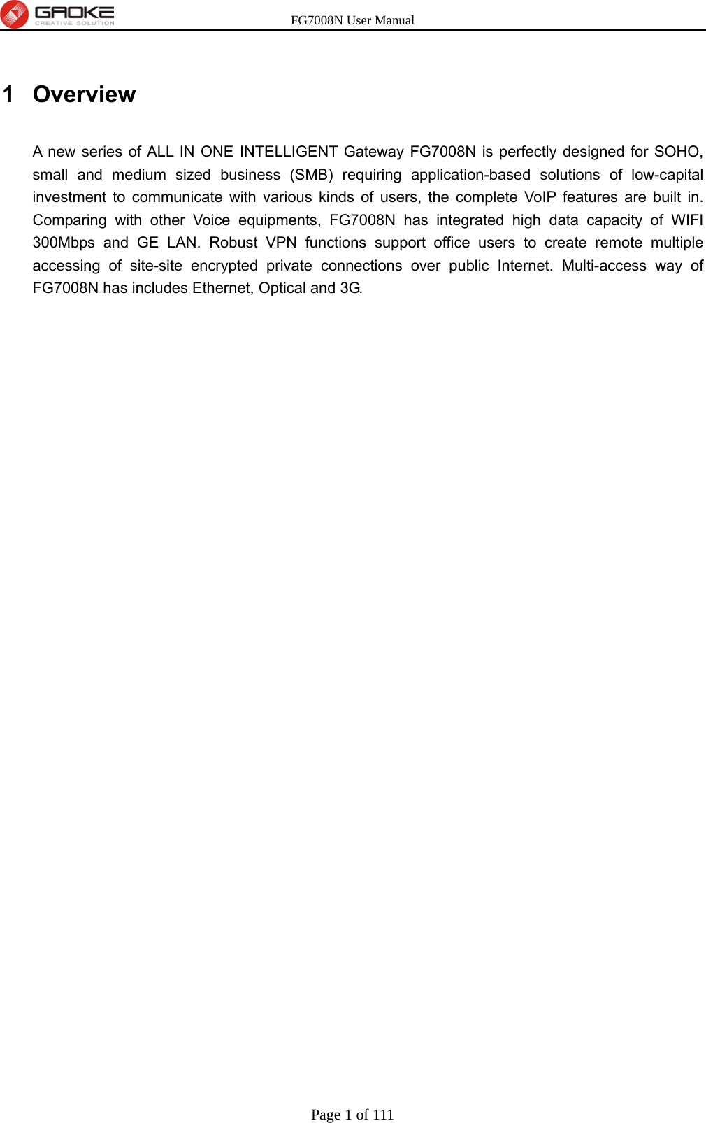 FG7008N User Manual Page 1 of 111  1 Overview A new series of ALL IN ONE INTELLIGENT Gateway FG7008N is perfectly designed for SOHO, small and medium sized business (SMB) requiring application-based solutions of low-capital investment to communicate with various kinds of users, the complete VoIP features are built in. Comparing with other Voice equipments, FG7008N has integrated high data capacity of WIFI 300Mbps and GE LAN. Robust VPN functions support office users to create remote multiple accessing of site-site encrypted private connections over public Internet. Multi-access way of FG7008N has includes Ethernet, Optical and 3G. 