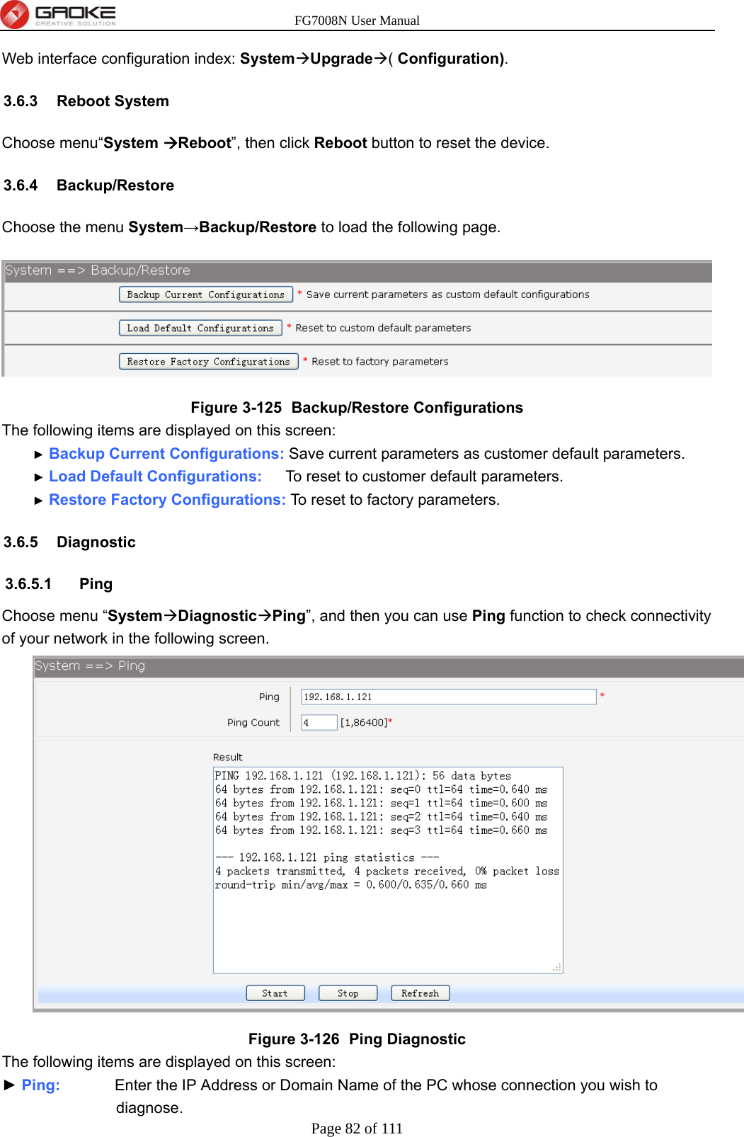 FG7008N User Manual Page 82 of 111  Web interface configuration index: SystemUpgrade( Configuration). 3.6.3 Reboot System Choose menu“System Reboot”, then click Reboot button to reset the device. 3.6.4 Backup/Restore Choose the menu System→Backup/Restore to load the following page.  Figure 3-125   Backup/Restore Configurations The following items are displayed on this screen: ► Backup Current Configurations: Save current parameters as customer default parameters. ► Load Default Configurations:      To reset to customer default parameters. ► Restore Factory Configurations: To reset to factory parameters. 3.6.5 Diagnostic 3.6.5.1 Ping Choose menu “SystemDiagnosticPing”, and then you can use Ping function to check connectivity of your network in the following screen.  Figure 3-126   Ping Diagnostic The following items are displayed on this screen: ► Ping:       Enter the IP Address or Domain Name of the PC whose connection you wish to diagnose. 