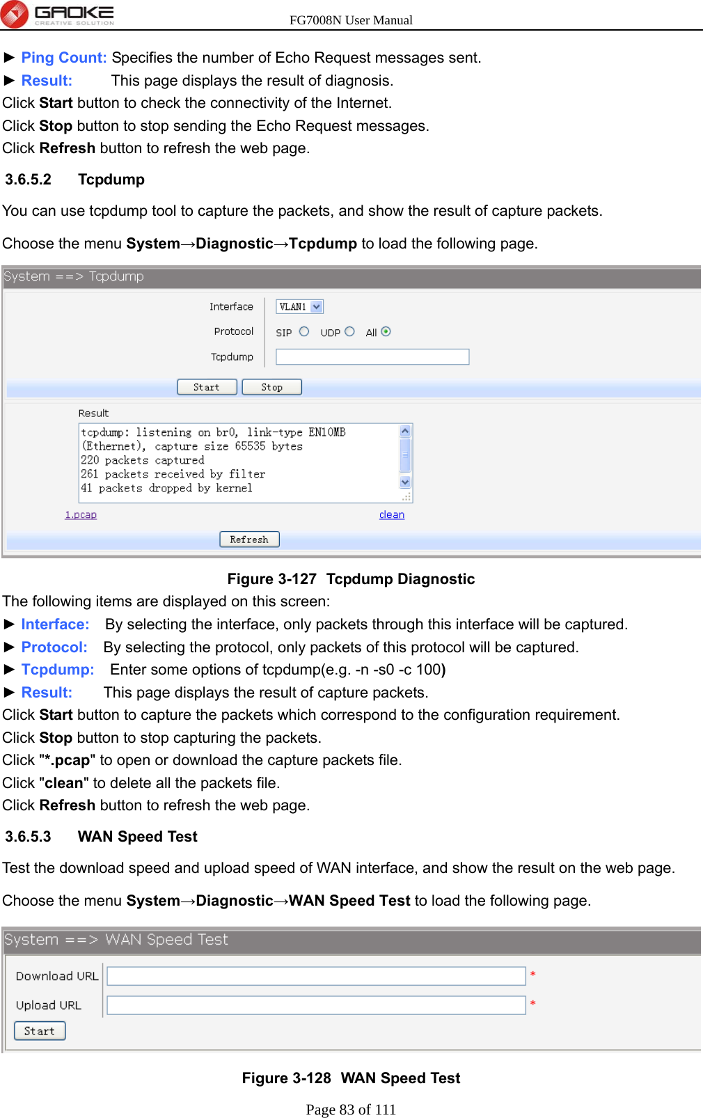 FG7008N User Manual Page 83 of 111  ► Ping Count: Specifies the number of Echo Request messages sent. ► Result:     This page displays the result of diagnosis. Click Start button to check the connectivity of the Internet. Click Stop button to stop sending the Echo Request messages. Click Refresh button to refresh the web page. 3.6.5.2 Tcpdump You can use tcpdump tool to capture the packets, and show the result of capture packets. Choose the menu System→Diagnostic→Tcpdump to load the following page.  Figure 3-127   Tcpdump Diagnostic The following items are displayed on this screen: ► Interface:    By selecting the interface, only packets through this interface will be captured. ► Protocol:    By selecting the protocol, only packets of this protocol will be captured. ► Tcpdump:    Enter some options of tcpdump(e.g. -n -s0 -c 100) ► Result:    This page displays the result of capture packets. Click Start button to capture the packets which correspond to the configuration requirement. Click Stop button to stop capturing the packets. Click &quot;*.pcap&quot; to open or download the capture packets file. Click &quot;clean&quot; to delete all the packets file. Click Refresh button to refresh the web page. 3.6.5.3  WAN Speed Test Test the download speed and upload speed of WAN interface, and show the result on the web page. Choose the menu System→Diagnostic→WAN Speed Test to load the following page.  Figure 3-128   WAN Speed Test 