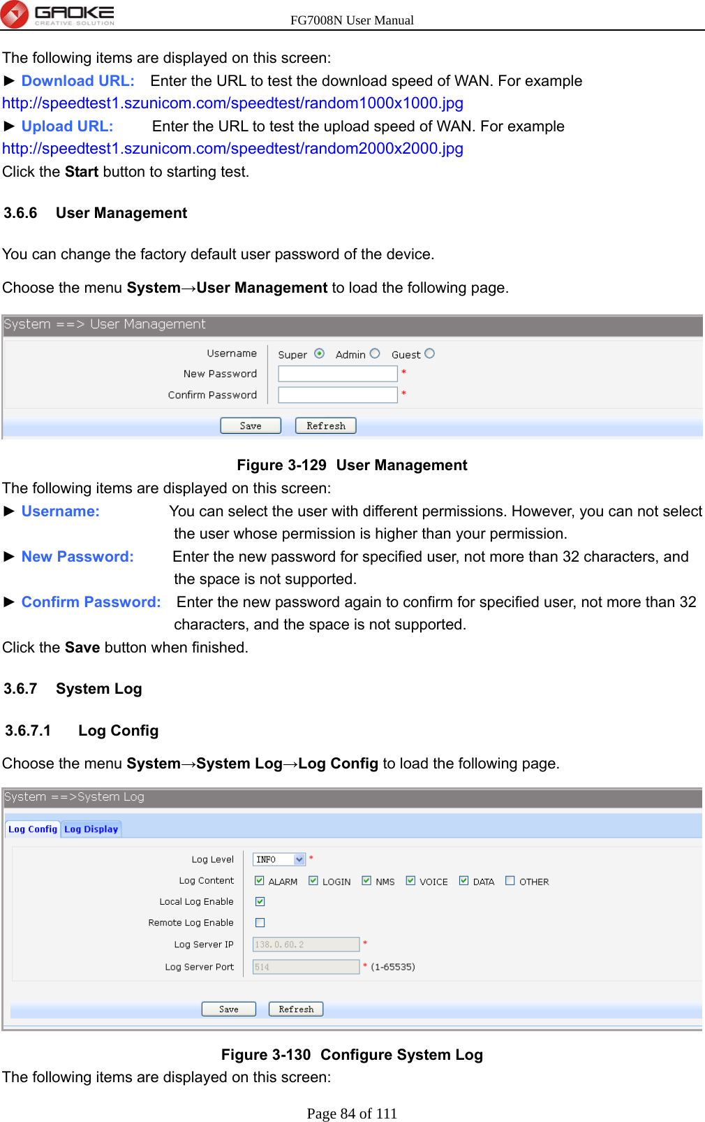 FG7008N User Manual Page 84 of 111  The following items are displayed on this screen: ► Download URL:    Enter the URL to test the download speed of WAN. For example http://speedtest1.szunicom.com/speedtest/random1000x1000.jpg ► Upload URL:     Enter the URL to test the upload speed of WAN. For example http://speedtest1.szunicom.com/speedtest/random2000x2000.jpg Click the Start button to starting test. 3.6.6 User Management You can change the factory default user password of the device. Choose the menu System→User Management to load the following page.  Figure 3-129   User Management The following items are displayed on this screen: ► Username:         You can select the user with different permissions. However, you can not select the user whose permission is higher than your permission. ► New Password:     Enter the new password for specified user, not more than 32 characters, and the space is not supported. ► Confirm Password:    Enter the new password again to confirm for specified user, not more than 32 characters, and the space is not supported. Click the Save button when finished. 3.6.7 System Log 3.6.7.1 Log Config Choose the menu System→System Log→Log Config to load the following page.  Figure 3-130   Configure System Log The following items are displayed on this screen: 