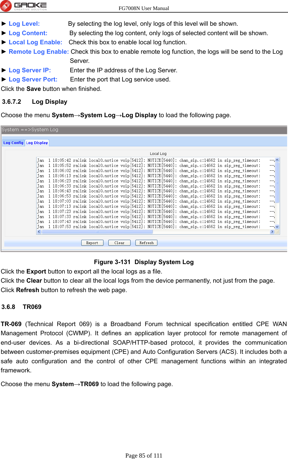 FG7008N User Manual Page 85 of 111  ► Log Level:         By selecting the log level, only logs of this level will be shown. ► Log Content:       By selecting the log content, only logs of selected content will be shown. ► Local Log Enable:    Check this box to enable local log function. ► Remote Log Enable: Check this box to enable remote log function, the logs will be send to the Log Server. ► Log Server IP:      Enter the IP address of the Log Server. ► Log Server Port:        Enter the port that Log service used. Click the Save button when finished. 3.6.7.2 Log Display Choose the menu System→System Log→Log Display to load the following page.  Figure 3-131   Display System Log Click the Export button to export all the local logs as a file. Click the Clear button to clear all the local logs from the device permanently, not just from the page. Click Refresh button to refresh the web page. 3.6.8 TR069 TR-069 (Technical Report 069) is a Broadband Forum technical specification entitled CPE WAN Management Protocol (CWMP). It defines an application layer protocol for remote management of end-user devices. As a bi-directional SOAP/HTTP-based protocol, it provides the communication between customer-premises equipment (CPE) and Auto Configuration Servers (ACS). It includes both a safe auto configuration and the control of other CPE management functions within an integrated framework. Choose the menu System→TR069 to load the following page. 