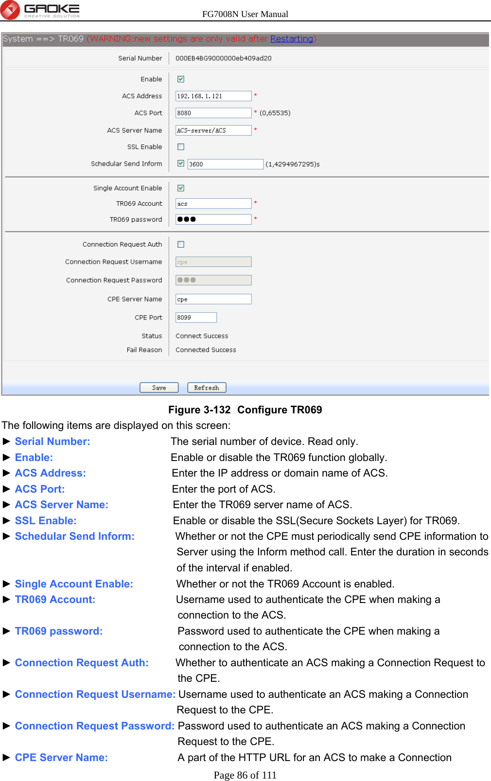 FG7008N User Manual Page 86 of 111   Figure 3-132   Configure TR069 The following items are displayed on this screen: ► Serial Number:               The serial number of device. Read only. ► Enable:                      Enable or disable the TR069 function globally. ► ACS Address:                Enter the IP address or domain name of ACS. ► ACS Port:                    Enter the port of ACS. ► ACS Server Name:            Enter the TR069 server name of ACS. ► SSL Enable:                  Enable or disable the SSL(Secure Sockets Layer) for TR069. ► Schedular Send Inform:          Whether or not the CPE must periodically send CPE information to Server using the Inform method call. Enter the duration in seconds of the interval if enabled. ► Single Account Enable:        Whether or not the TR069 Account is enabled. ► TR069 Account:               Username used to authenticate the CPE when making a connection to the ACS. ► TR069 password:              Password used to authenticate the CPE when making a connection to the ACS. ► Connection Request Auth:     Whether to authenticate an ACS making a Connection Request to the CPE. ► Connection Request Username: Username used to authenticate an ACS making a Connection Request to the CPE. ► Connection Request Password: Password used to authenticate an ACS making a Connection Request to the CPE. ► CPE Server Name:             A part of the HTTP URL for an ACS to make a Connection 