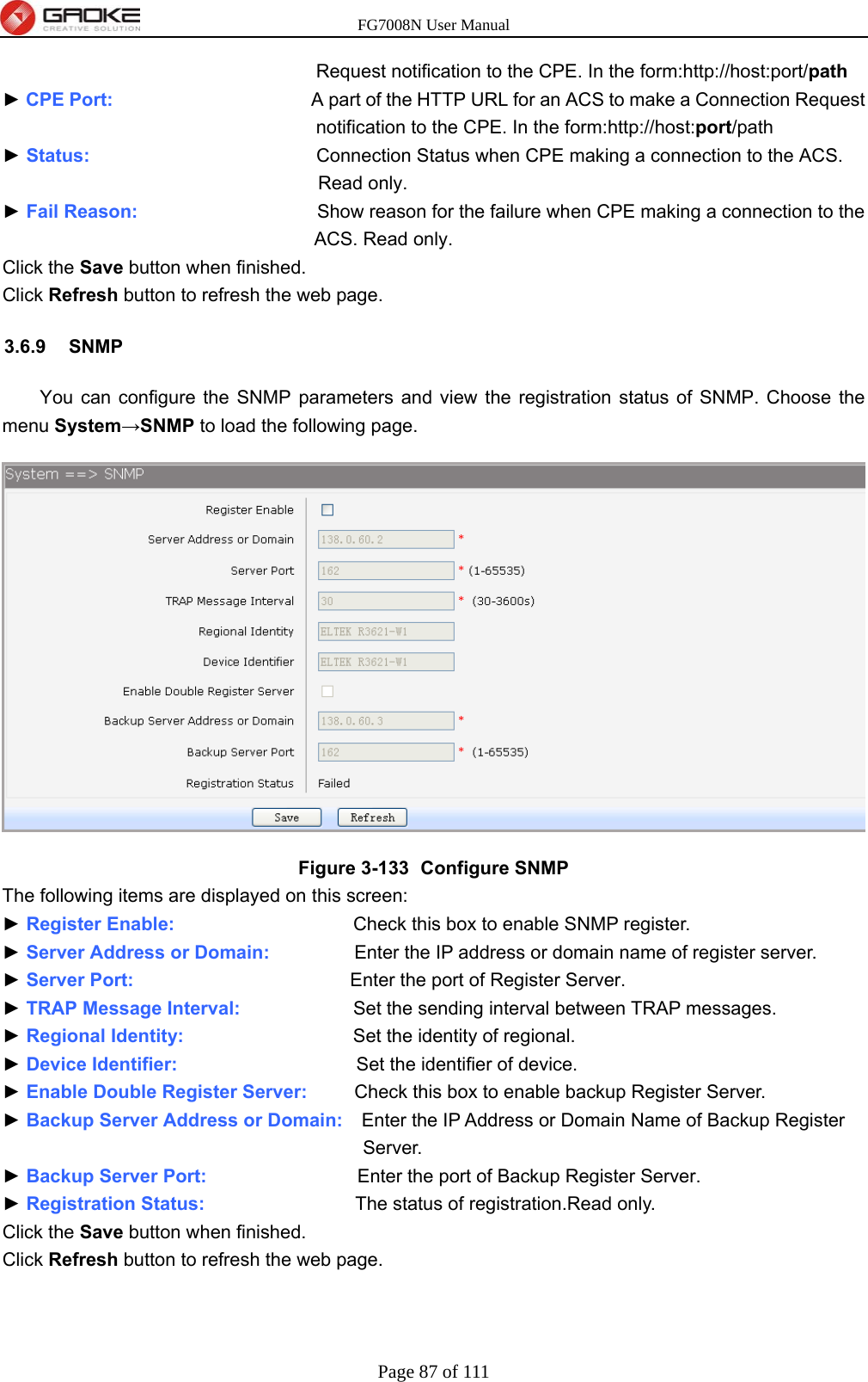 FG7008N User Manual Page 87 of 111  Request notification to the CPE. In the form:http://host:port/path ► CPE Port:                     A part of the HTTP URL for an ACS to make a Connection Request notification to the CPE. In the form:http://host:port/path ► Status:                        Connection Status when CPE making a connection to the ACS. Read only. ► Fail Reason:                   Show reason for the failure when CPE making a connection to the ACS. Read only. Click the Save button when finished. Click Refresh button to refresh the web page. 3.6.9 SNMP You can configure the SNMP parameters and view the registration status of SNMP. Choose the menu System→SNMP to load the following page.  Figure 3-133   Configure SNMP The following items are displayed on this screen: ► Register Enable:                   Check this box to enable SNMP register. ► Server Address or Domain:                  Enter the IP address or domain name of register server. ► Server Port:                        Enter the port of Register Server. ► TRAP Message Interval:            Set the sending interval between TRAP messages. ► Regional Identity:                  Set the identity of regional. ► Device Identifier:                   Set the identifier of device. ► Enable Double Register Server:          Check this box to enable backup Register Server. ► Backup Server Address or Domain:    Enter the IP Address or Domain Name of Backup Register Server. ► Backup Server Port:                Enter the port of Backup Register Server. ► Registration Status:                The status of registration.Read only. Click the Save button when finished. Click Refresh button to refresh the web page. 