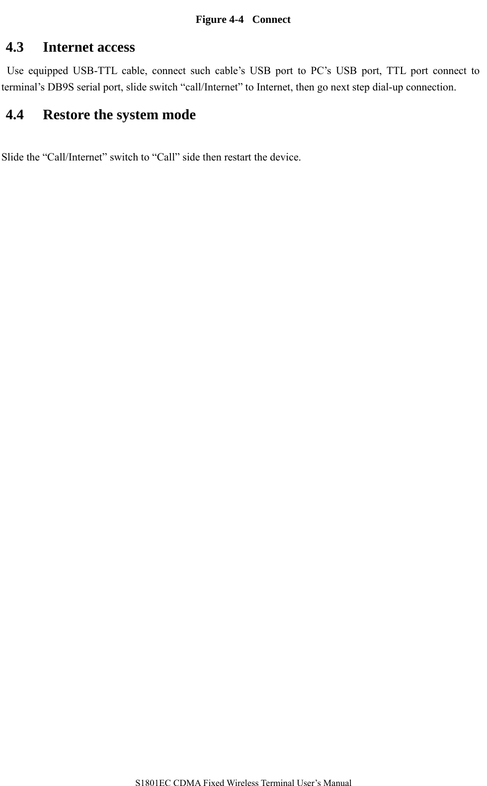   S1801EC CDMA Fixed Wireless Terminal User’s Manual Figure 4-4  Connect 4.3 Internet access  Use equipped USB-TTL cable, connect such cable’s USB port to PC’s USB port, TTL port connect to terminal’s DB9S serial port, slide switch “call/Internet” to Internet, then go next step dial-up connection.     4.4 Restore the system mode Slide the “Call/Internet” switch to “Call” side then restart the device.  